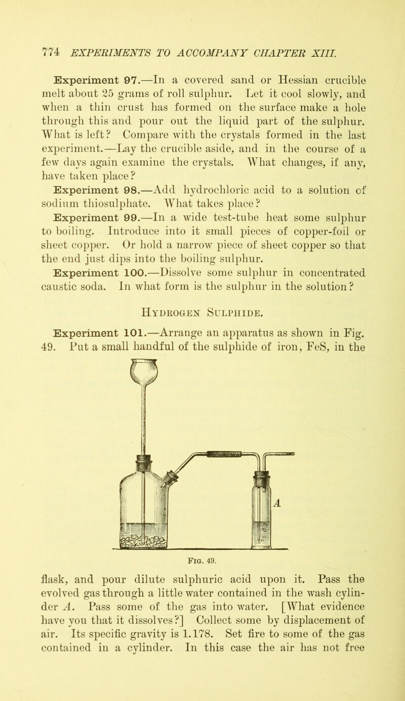 Experiment 97.—In a covered sand or Hessian crucible melt about 25 grams of roll sulphur. Let it cool slowly, and when a thin crust has formed on the surface make a hole through this and pour out the liquid part of the sulphur. What is left ? Compare with the crystals formed in the last experiment.—Lay the crucible aside, and in the course of a few days again examine the crystals. What changes, if any, have taken place? Experiment 98.—Add hydrochloric acid to a solution of sodium thiosulphate. What takes place ? Experiment 99.—In a wide test-tube heat some sulphur to boiling. Introduce into it small pieces of copper-foil or sheet copper. Or hold a narrow piece of sheet copper so that the end just dips into the boiling sulphur. Experiment 100.—Dissolve some sulphur in concentrated caustic soda. In what form is the sulphur in the solution ? Hydrogen Sulphide. Experiment 101.—Arrange an apparatus as shown in Fig. 49. Put a small handful of the sulphide of iron, FeS, in the flask, and pour dilute sulphuric acid upon it. Pass the evolved gas through a little water contained in the wash cylin- der A. Pass some of the gas into water. [What evidence have you that it dissolves ?] Collect some by displacement of air. Its specific gravity is 1.178. Set fire to some of the gas contained in a cylinder. In this case the air has not free