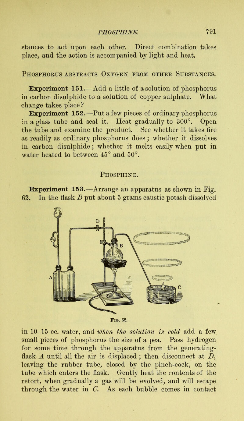 stances to act upon each other. Direct combination takes place, and the action is accompanied by light and heat. Phosphorus abstracts Oxygen from other Substances. Experiment 151.—Add a little of a solution of phosphorus in carbon disulphide to a solution of copper sulphate. What change takes place ? Experiment 152.—Put a few pieces of ordinary phosphorus in a glass tube and seal it. Heat gradually to 300°. Open the tube and examine the product. See whether it takes fire as readily as ordinary phosphorus does; whether it dissolves in carbon disulphide; whether it melts easily when put in water heated to between 45° and 50°. Phosphine. Experiment 153.—Arrange an apparatus as shown in Fig. 62. In the flask B put about 5 grams caustic potash dissolved in 10-15 cc. water, and when the solution is cold add a few small pieces of phosphorus the size of a pea. Pass hydrogen for some time through the apparatus from the generating- flask A until all the air is displaced ; then disconnect at D, leaving the rubber tube, closed by the pinch-cock, on the tube which enters the flask. Gently heat the contents of the retort, when gradually a gas will be evolved, and will escape through the water in C. As each bubble comes in contact