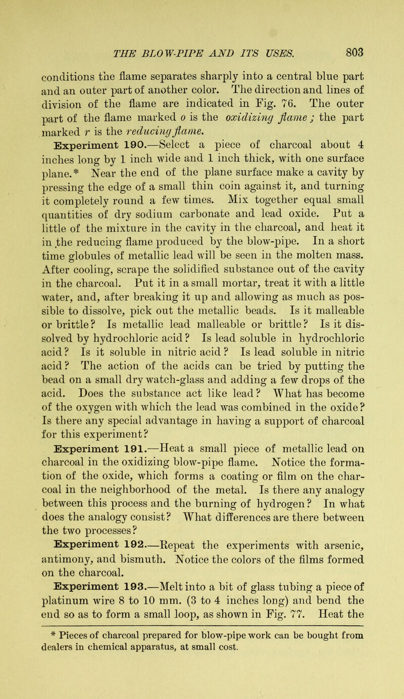 conditions the flame separates sharply into a central blue part and an outer part of another color. The direction and lines of division of the flame are indicated in Fig. 76. The outer part of the flame marked o is the oxidizing flame ; the part marked r is the reducing flame. Experiment 190.—Select a piece of charcoal about 4 inches long by 1 inch wide and 1 inch thick, with one surface plane.* Near the end of the plane surface make a cavity by pressing the edge of a small thin coin against it, and turning it completely round a few times. Mix together equal small quantities of dry sodium carbonate and lead oxide. Put a little of the mixture in the cavity in the charcoal, and heat it in the reducing flame produced by the blow-pipe. In a short time globules of metallic lead will be seen in the molten mass. After cooling, scrape the solidified substance out of the cavity in the charcoal. Put it in a small mortar, treat it with a little water, and, after breaking it up and allowing as much as pos- sible to dissolve, pick out the metallic beads. Is it malleable or brittle? Is metallic lead malleable or brittle? Is it dis- solved by hydrochloric acid ? Is lead soluble in hydrochloric acid ? Is it soluble in nitric acid ? Is lead soluble in nitric acid ? The action of the acids can be tried by putting the bead on a small dry watch-glass and adding a few drops of the acid. Does the substance act like lead? What has become of the oxygen with which the lead was combined in the oxide ? Is there any special advantage in having a support of charcoal for this experiment? Experiment 191.—Heat a small piece of metallic lead on charcoal in the oxidizing blow-pipe flame. Notice the forma- tion of the oxide, which forms a coating or film on the char- coal in the neighborhood of the metal. Is there any analogy between this process and the burning of hydrogen ? In what does the analogy consist? What differences are there between the two processes? Experiment 192—Kepeat the experiments with arsenic, antimony, and bismuth. Notice the colors of the films formed on the charcoal. Experiment 193.—Melt into a bit of glass tubing a piece of platinum wire 8 to 10 mm. (3 to 4 inches long) and bend the end so as to form a small loop, as shown in Fig. 77. Heat the * Pieces of charcoal prepared for blow-pipe work can be bought from dealers in chemical apparatus, at small cost.