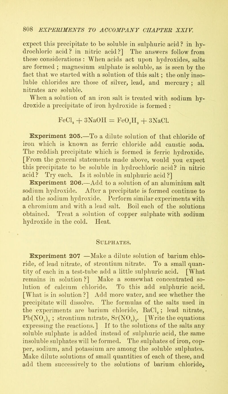 expect this precipitate to be soluble in sulphuric acid ? in hy- drochloric acid ? in nitric acid ?] The answers follow from these considerations : When acids act upon hydroxides, salts are formed ; magnesium sulphate is soluble, as is seen by the fact that we started with a solution of this salt; the only inso- luble chlorides are those of silver, lead, and mercury ; all nitrates are soluble. When a solution of an iron salt is treated with sodium hy- droxide a precipitate of iron hydroxide is formed : FeCl3 + 3NaOH = Fe03H3 + 3hTaCl. Experiment 205.—To a dilute solution of that chloride of iron which is known as ferric chloride add caustic soda. The reddish precipitate which is formed is ferric hydroxide. [From the general statements made above, would you expect this precipitate to be soluble in hydrochloric acid? in nitric acid ? Try each. Is it soluble in sulphuric acid ?] Experiment 206.—Add to a solution of an aluminium salt sodium hydroxide. After a precipitate is formed continue to add the sodium hydroxide. Perform similar experiments with a chromium and with a lead salt. Boil each of the solutions obtained. Treat a solution of copper sulphate with sodium hydroxide in the cold. Heat. Sulphates. Experiment 207 —Make a dilute solution of barium chlo- ride, of lead nitrate, of strontium nitrate. To a small quan- tity of each in a test-tube add a little sulphuric acid. [What remains in solution ?] Make a somewhat concentrated so- lution of calcium chloride. To this add sulphuric acid. [What is in solution ?] Add more water, and see whether the precipitate will dissolve. The formulas of the salts used in the experiments are barium chloride, BaCl2; lead nitrate, Pb(FT03)2 ; strontium nitrate, Sr(N03)2. [Write the equations expressing the reactions.] If to the solutions of the salts any soluble sulphate is added instead of sulphuric acid, the same insoluble sulphates will be formed. The sulphates of iron, cop- per, sodium, and potassium are among the soluble sulphates. Make dilute solutions of small quantities of each of these, and add them successively to the solutions of barium chloride*