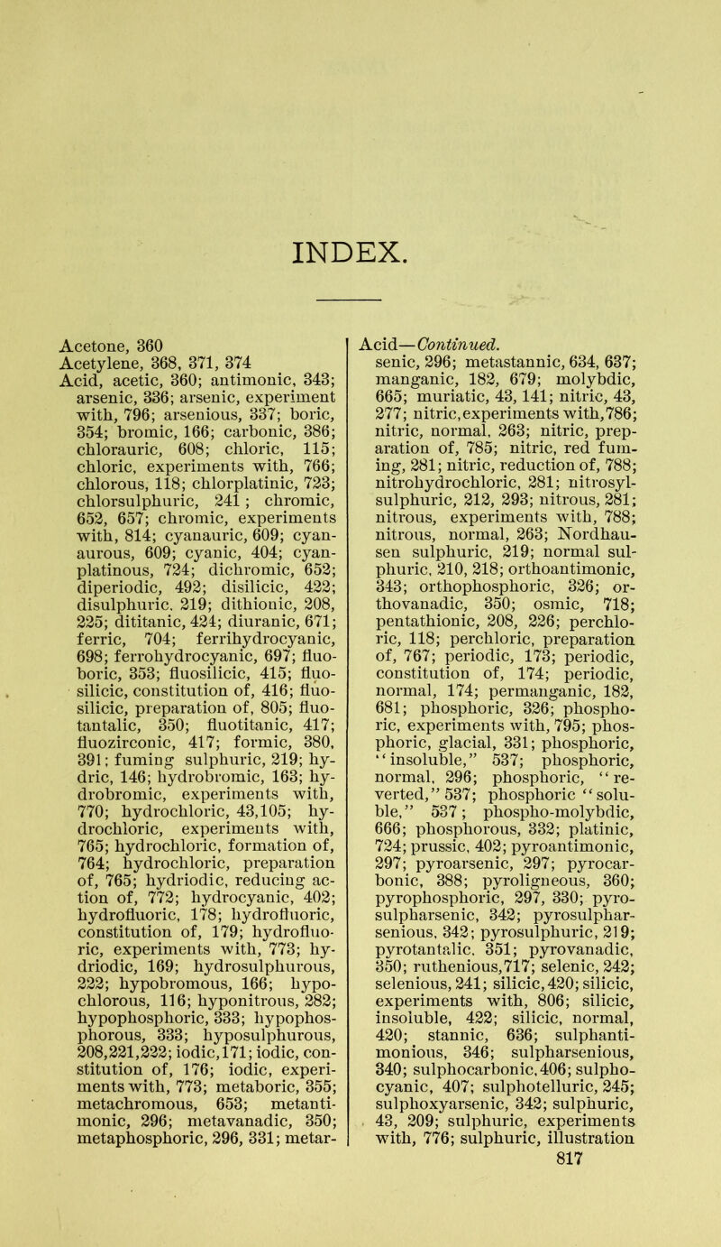 INDEX Acetone, 360 Acetylene, 368, 371, 374 Acid, acetic, 360; antimonic, 343; arsenic, 336; arsenic, experiment with, 796; arsenious, 337; boric, 354; bromic, 166; carbonic, 386; chlorauric, 608; chloric, 115; chloric, experiments with, 766; chlorous, 118; chlorplatinic, 723; chlorsulphuric, 241; chromic, 652, 657; chromic, experiments with, 814; cyanauric, 609; cyan- aurous, 609; cyanic, 404; cyan- platinous, 724; dichromic, 652; diperiodic, 492; disilicic, 422; disulphuric. 219; dithionic, 208, 225; dititanic, 424; diuranic, 671; ferric, 704; ferrihydrocyanic, 698; ferrohydrocyanic, 697; fluo- boric, 353; fluosilicic, 415; fluo- silicic, constitution of, 416; fluo- silicic, preparation of, 805; fluo- tantalic, 350; fluotitanic, 417; fluozirconic, 417; formic, 380, 391; fuming sulphuric, 219; hy- dric, 146; hydrobromic, 163; hy- drobromic, experiments with, 770; hydrochloric, 43,105; hy- drochloric, experiments with, 765; hydrochloric, formation of, 764; hydrochloric, preparation of, 765; hydriodic, reducing ac- tion of, 772; hydrocyanic, 402; hydrofluoric, 178; hydrofluoric, constitution of, 179; hydrofluo- ric, experiments with, 773; hy- driodic, 169; hydrosulphurous, 222; hypobromous, 166; hypo- chlorous, 116; hyponitrous, 282; hypophosphoric, 333; liypophos- phorous, 333; hyposulphurous, 208,221,222; iodic, 171; iodic, con- stitution of, 176; iodic, experi- ments with, 773; metaboric, 355; metachromous, 653; metanti- monic, 296; metavanadic, 350; metaphosphoric, 296, 331; metar- Acid—Continued. senic, 296; metastannic, 634, 637; manganic, 182, 679; molybdic, 665; muriatic, 43,141; nitric, 43, 277; nitric,experiments with,786; nitric, normal, 263; nitric, prep- aration of, 785; nitric, red fum- ing, 281; nitric, reduction of, 788; nitrohydrochloric, 281; nitrosyl- sulphuric, 212, 293; nitrous, 281; nitrous, experiments with, 788; nitrous, normal, 263; Nordhau- sen sulphuric, 219; normal sul- phuric, 210, 218; orthoantimonic, 343; orthophosphoric, 326; or- thovanadic, 350; osmic, 718; pentathionic, 208, 226; perchlo- ric, 118; perchloric, preparation of, 767; periodic, 173; periodic, constitution of, 174; periodic, normal, 174; permanganic, 182, 681; phosphoric, 326; phospho- ric, experiments with, 795; phos- phoric, glacial, 331; phosphoric, “insoluble,” 537; phosphoric, normal, 296; phosphoric, “ re- verted,” 537; phosphoric “solu- ble,” 537; phospho-molybdic, 666; phosphorous, 332; platinic, 724; prussic, 402; pyroantimonic, 297; pyroarsenic, 297; pyrocar- bonic, 388; pyroligneous, 360; pyrophosphoric, 297, 330; pyro- sulpharsenic, 342; pyrosulphar- senious, 342; pyrosulphuric, 219; pyrotantalic. 351; pyrovanadic, 350; ruthenious,717; selenic, 242; selenious, 241; silicic, 420; silicic, experiments with, 806; silicic, insoluble, 422; silicic, normal, 420; stannic, 636; sulphanti- monious, 346; sulpharsenious, 340; sulphocarbonic,406; sulpho- cyanic, 407; sulphotelluric, 245; sulphoxyarsenic, 342; sulphuric, 43, 209; sulphuric, experiments with, 776; sulphuric, illustration