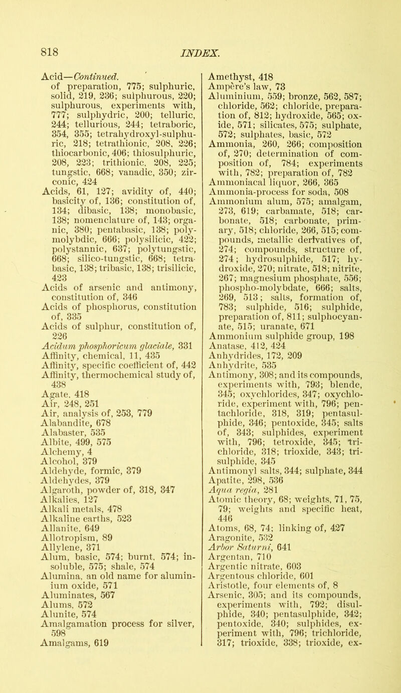 Acid—Continued. of preparation, 775; sulphuric, solid, 219, 236; sulphurous, 220; sulphurous, experiments with, 777; sulphydric, 200; telluric, 244; tellurious, 244; tetraboric, 354, 355; tetrahydroxyl-sulphu- ric, 218; tetrathionic, 208, 226; thiocarbonic, 406; thiosulphuric, 208, 223; trithionic, 208, 225; tungstic, 668; vanadic, 350; zir- conic, 424 Acids, 61, 127; avidity of, 440; basicity of, 136; constitution of, 134; dibasic, 138; monobasic, 138; nomenclature of, 143; orga- nic, 380; pentabasic, 138; poly- molybdic, 666; poly silicic, 422; polystannic, 637; poly tungstic, 668; silico-tungstic, 668; tetra- basic, 138; tribasic, 138; trisilicic, 423 Acids of arsenic and antimony, constitution of, 346 Acids of phosphorus, constitution of, 335 Acids of sulphur, constitution of, 226 Acidum pliosphoricum glaciate, 331 Affinity, chemical, 11, 435 Affinity, specific coefficient of, 442 Affinity, thermochemical study of, 438 Agate, 418 Air, 248, 251 Air, analysis of, 253, 779 Alabandite, 678 Alabaster, 535 Albite, 499, 575 Alchemy, 4 Alcohol, 379 Aldehyde, formic, 379 Aldehydes, 379 Algaroth, powder of, 318, 347 Alkalies, 127 Alkali metals, 478 Alkaline earths, 523 Allanite, 649 Allotropism, 89 Allylene, 371 Alum, basic, 574; burnt. 574; in- soluble, 575; shale, 574 Alumina, an old name for alumin- ium oxide, 571 Aluminates, 567 Alums, 572 Alunite, 574 Amalgamation process for silver, 598 Amalgams, 619 Amethyst, 418 Ampere’s law, 73 Aluminium, 559; bronze, 562, 587; chloride, 562; chloride, prepara- tion of, 812; hydroxide, 565; ox- ide, 571; silicates, 575; sulphate, 572; sulphates, basic, 572 Ammonia, 260, 266; composition of, 270; determination of com- position of, 784; experiments with, 782; preparation of, 782 Ammoniacal liquor, 266, 365 Ammonia-process for soda, 508 Ammonium alum, 575; amalgam, 273, 619; carbamate, 518; car- bonate, 518; carbonate, prim- ary, 518; chloride, 266, 515; com- pounds, metallic derivatives of, 274; compounds, structure of, 274; hydrosulphide, 517; hy- droxide, 270; nitrate, 518; nitrite, 267; magnesium phosphate, 556; phospho-molybdate, 666; salts, 269, 513; salts, formation of, 783; sulphide, 516; sulphide, preparation of, 811; sulphocyan- ate, 515; uranate, 671 Ammonium sulphide group, 198 Anatase, 412, 424 Anhydrides, 172, 209 Anhydrite, 535 Antimony, 308; and its compounds, experiments with, 793; blende, 345; oxychlorides, 347; oxychlo- ride, experiment with, 796; pen- tachloride, 318, 319; pentasul- phide, 346; pentoxide, 345; salts of, 343; sulphides, experiment with, 796; tetroxide, 345; tri- chloride, 318; trioxide, 343; tri- sulphide, 345 Antimony! salts, 344; sulphate, 344 Apatite, 298, 536 Aqua regia, 281 Atomic theory, 68; weights, 71, 75, 79; weights and specific heat, 446 Atoms, 68, 74; linking of, 427 Aragonite, 532 Arboi' Batumi, 641 Argentan, 710 Argentic nitrate, 603 Argentous chloride, 601 Aristotle, four elements of, 8 Arsenic, 305; and its compounds, experiments with, 792; disul- phide, 340; pentasulphide, 342; pentoxide, 340; sulphides, ex- periment with, 796; trichloride, 317; trioxide, 338; trioxide, ex-