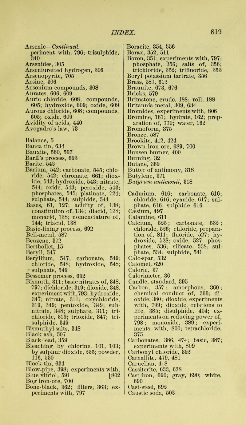 Arsenic—Continued. periment with, 796; trisulphide, 340 Arsenides, 305 Arseniu retted hydrogen, 306 Arsenopyrite, 705 Arsine, 306 Arsonium compounds, 308 Aurates, 606, 609 Auric chloride, 608; compounds, 605; hydroxide, 609; oxide, 609 Aurous chloride, 608; compounds, 605; oxide, 609 Avidity of acids, 440 Avogadro’s law, 73 Balance, 5 Banca tin, 634 Bauxite, 560, 567 Barff’s process, 693 Barite, 542 Barium, 542; carbonate, 545; chlo- ride, 542; chromate, 661; diox- ide, 543; hydroxide, 543; nitrate, 544; oxide, 543; peroxide, 543; phosphates, 545; platinate, 724; sulphate, 544; sulphide, 544 Bases, 61, 127; acidity of, 138; constitution of, 134; diacid, 138; monacid, 138; nomenclature of, 144; triacid, 138 Basic-lining process, 692 Bell-metal, 587 Benzene, 372 Berthollet, 15 Beryll, 547 Beryllium, 547; carbonate, 549; chloride, 548; hydroxide, 548; sulphate, 549 Bessemer process, 692 Bismuth, 311; basic nitrates of, 348, 797; dichloride, 319; dioxide, 348, experiment with,793; hydroxide, 347; nitrate, 311; oxychloride, 319, 349; pentoxide, 349; sub- nitrate, 348; sulphate, 311; tri- chloride, 319; trioxide, 347; tri- sulphide, 349 Bismuthyl salts, 348 Black ash, 507 Black-lead, 359 Bleaching by chlorine, 101, 103; by sulphur dioxide, 235; powder, 116, 530 Block-tin, 634 Blow-pipe, 398; experiments with, Blue vitriol, 591 [802 Bog iron-ore, 700 Bone-black, 362; filters, 363; ex- periments with, 797 Boracite, 354, 556 Borax, 352, 511 Boron, 351; experiments with, 797; phosphate, 356; salts of, 356; trichloride, 352; trifluoride, 353 Boryl potassium tartrate, 356 Brass, 587, 612 Braunite, 673, 676 Bricks, 579 Brimstone, crude, 188; roll, 188 Britannia metal, 309, 634 Bromides, experiments with, 806 Bromine, 161; hydrate, 162; prep- aration of, 770; water, 162 Bromoform, 375 Bronze, 587 Brookite, 412, 424 Brown iron ore, 689, 700 Bunsen burner, 400 Burning, 32 Butane, 369 Butter of antimony, 318 Butylene, 371 Duty rum antimonii, 318 Cadmium, 616; carbonate, 616; chloride, 616; cyanide, 617; sul- phate, 616; sulphide, 616 Caesium, 497 Calamine, 611 Calcium, 525; carbonate, 532; chloride, 526; chloride, prepara- tion of, 811; fluoride, 527; hy- droxide, 528; oxide, 527; phos- phates, 536; silicate, 538; sul- phate, 534; sulphide, 541 Calc-spar, 532 Calomel, 620 Calorie, 37 Calorimeter, 36 Candle, standard, 395 Carbon, 357; amorphous, 360; chemical conduct of, 366; di- oxide, 380; dioxide, experiments with, 799; dioxide, relations to life, 385; disulphide, 404; ex- periments on reducing power of, 798; monoxide, 389; experi- ments with, 800; tetrachloride, 375 Carbonates, 386, 474; basic, 387; experiments with, 809 Carbonyl chloride, 392 Carnallite, 479, 481 Carnelian, 418 Cassiterite, 633, 638 Cast-iron, 690; gray, 690; white, 690 Cast-steel, 692 Caustic soda, 502