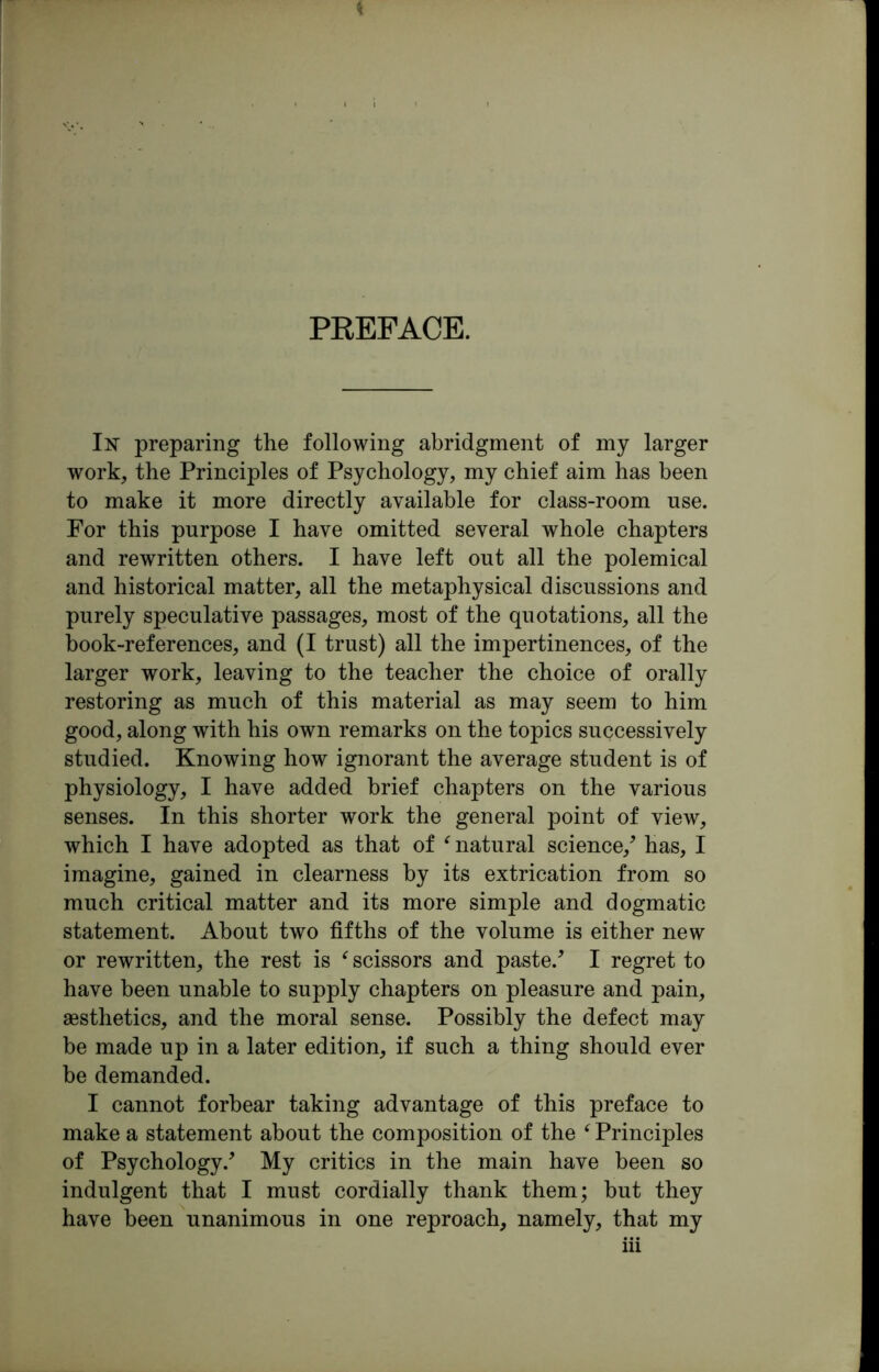 PREFACE. In preparing the following abridgment of my larger work, the Principles of Psychology, my chief aim has been to make it more directly available for class-room use. For this purpose I have omitted several whole chapters and rewritten others. I have left out all the polemical and historical matter, all the metaphysical discussions and purely speculative passages, most of the quotations, all the book-references, and (I trust) all the impertinences, of the larger work, leaving to the teacher the choice of orally restoring as much of this material as may seem to him good, along with his own remarks on the topics successively studied. Knowing how ignorant the average student is of physiology, I have added brief chapters on the various senses. In this shorter work the general point of view, which I have adopted as that of ‘ natural science/ has, I imagine, gained in clearness by its extrication from so much critical matter and its more simple and dogmatic statement. About two fifths of the volume is either new or rewritten, the rest is f scissors and paste/ I regret to have been unable to supply chapters on pleasure and pain, aesthetics, and the moral sense. Possibly the defect may be made up in a later edition, if such a thing should ever be demanded. I cannot forbear taking advantage of this preface to make a statement about the composition of the ‘ Principles of Psychology/ My critics in the main have been so indulgent that I must cordially thank them; but they have been unanimous in one reproach, namely, that my