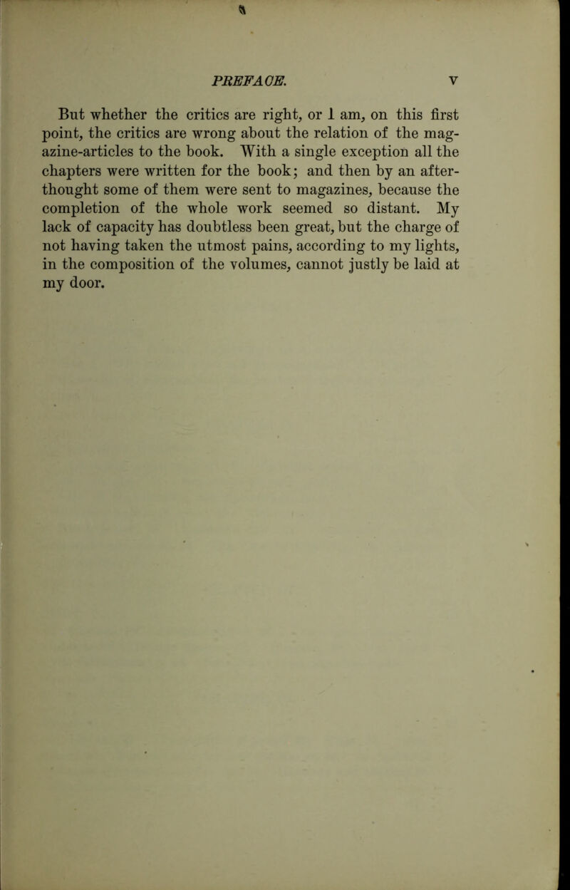 But whether the critics are right, or 1 am, on this first point, the critics are wrong about the relation of the mag- azine-articles to the book. With a single exception all the chapters were written for the hook; and then by an after- thought some of them were sent to magazines, because the completion of the whole work seemed so distant. My lack of capacity has doubtless been great, but the charge of not having taken the utmost pains, according to my lights, in the composition of the volumes, cannot justly be laid at my door.