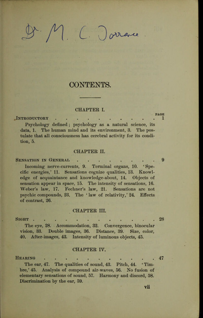 CONTENTS. CHAPTER I. PAGE .Introductory 1 Psychology defined; psychology as a natural science, its data, 1. The human mind and its environment, 3. The pos- tulate that all consciousness has cerebral activity for its condi- tion, 5. CHAPTER II. Sensation in General ........ 9 Incoming nerve-currents, 9. Terminal organs, 10. ‘ Spe- cific energies/ 11. Sensations cognize qualities, 13. Knowl- edge of acquaintance and knowledge-about, 14. Objects of sensation appear in space, 15. The intensity of sensations, 16. Weber’s law, 17. Fechner’s law, 21. Sensations are not psychic compounds, 23. The ‘law of relativity,’24. Effects of contrast, 26. CHAPTER III. Sight 28 The eye, 28. Accommodation, 32. Convergence, binocular vision, 33. Double images, 36. Distance, 39. Size, color, 40. After-images, 43. Intensity of luminous objects, 45. The ear, 47. The qualities of sound, 43. Pitch, 44. ‘ Tim- bre,’ 45. Analysis of compound air-waves, 56. No fusion of elementary sensations of sound, 57. Harmony and discord, 58. Discrimination by the ear, 59. CHAPTER IV. Hearing 47