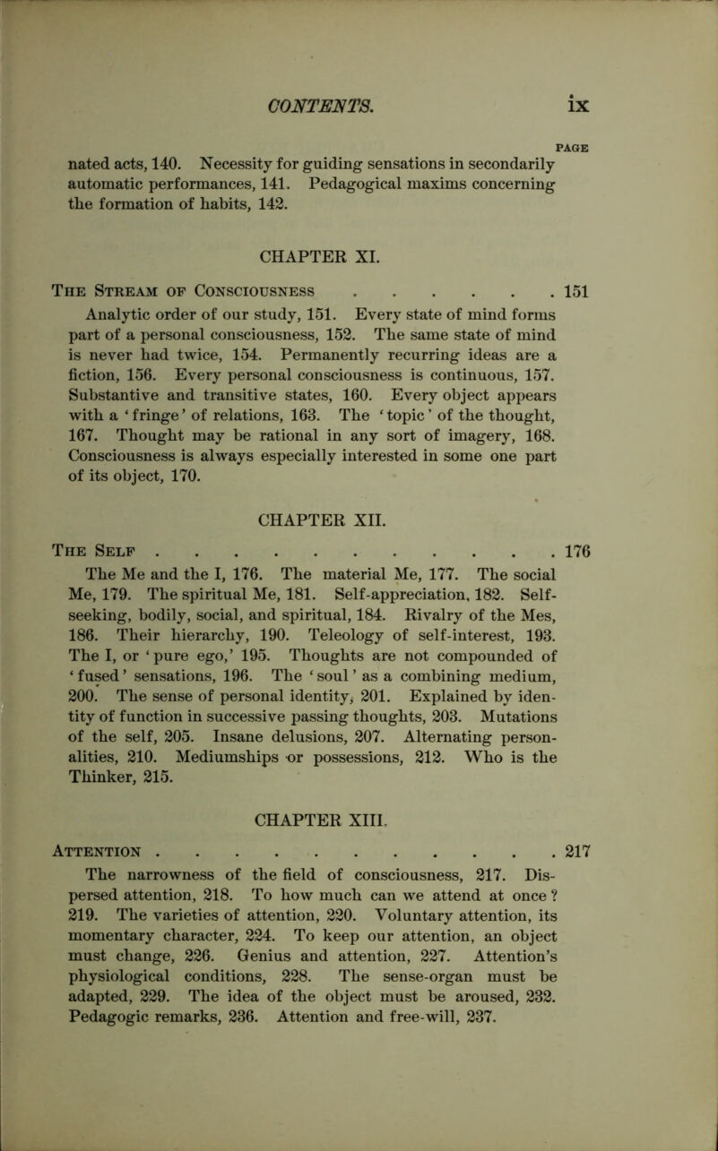 PAGE nated acts, 140. Necessity for guiding sensations in secondarily automatic performances, 141. Pedagogical maxims concerning tlie formation of habits, 142. CHAPTER XI. The Stream of Consciousness 151 Analytic order of our study, 151. Every state of mind forms part of a personal consciousness, 152. The same state of mind is never had twice, 154. Permanently recurring ideas are a fiction, 156. Every personal consciousness is continuous, 157. Substantive and transitive states, 160. Every object appears with a ‘ fringe ’ of relations, 163. The ‘ topic ’ of the thought, 167. Thought may be rational in any sort of imagery, 168. Consciousness is always especially interested in some one part of its object, 170. CHAPTER XII. The Self 176 The Me and the I, 176. The material Me, 177. The social Me, 179. The spiritual Me, 181. Self-appreciation, 182. Self- seeking, bodily, social, and spiritual, 184. Rivalry of the Mes, 186. Their hierarchy, 190. Teleology of self-interest, 193. The I, or ‘pure ego,’ 195. Thoughts are not compounded of ‘fused’ sensations, 196. The ‘soul’ as a combining medium, 200. The sense of personal identity; 201. Explained by iden- tity of function in successive passing thoughts, 203. Mutations of the self, 205. Insane delusions, 207. Alternating person- alities, 210. Mediumships or possessions, 212. Who is the Thinker, 215. CHAPTER XIII. Attention 217 The narrowness of the field of consciousness, 217. Dis- persed attention, 218. To how much can we attend at once ? 219. The varieties of attention, 220. Voluntary attention, its momentary character, 224. To keep our attention, an object must change, 226. Genius and attention, 227. Attention’s physiological conditions, 228. The sense-organ must be adapted, 229. The idea of the object must be aroused, 232. Pedagogic remarks, 236. Attention and free-will, 237.