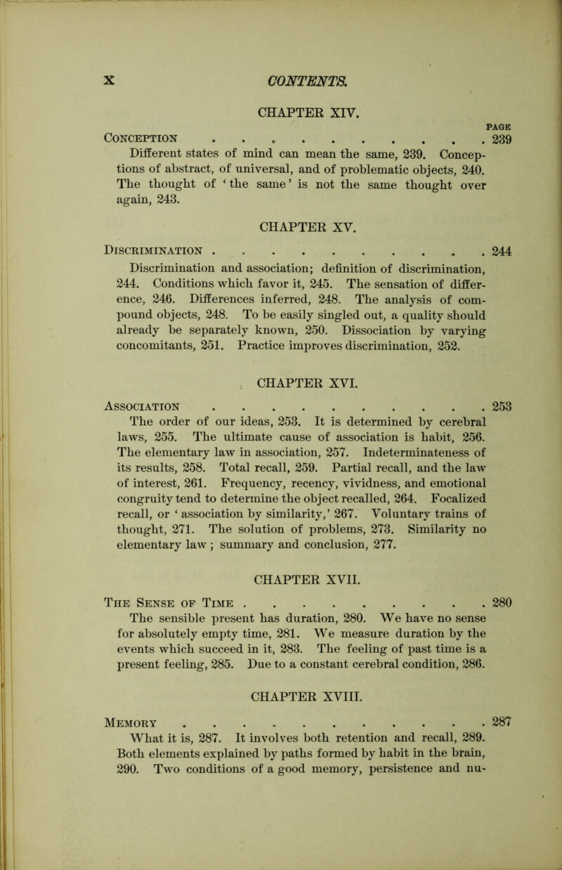 CHAPTER XIV. PAGE Conception . 239 Different states of mind can mean tlie same, 239. Concep- tions of abstract, of universal, and of problematic objects, 240. The thought of ‘the same’ is not the same thought over again, 243. CHAPTER XV. Discrimination . 244 Discrimination and association; definition of discrimination, 244. Conditions which favor it, 245. The sensation of differ- ence, 246. Differences inferred, 248. The analysis of com- pound objects, 248. To be easily singled out, a quality should already be separately known, 250. Dissociation by varying concomitants, 251. Practice improves discrimination, 252. CHAPTER XVI. Association 253 The order of our ideas, 253. It is determined by cerebral laws, 255. The ultimate cause of association is habit, 256. The elementary law in association, 257. Indeterminateness of its results, 258. Total recall, 259. Partial recall, and the law of interest, 261. Frequency, recency, vividness, and emotional congruity tend to determine the object recalled, 264. Focalized recall, or ‘ association by similarity,’ 267. Voluntary trains of thought, 271. The solution of problems, 273. Similarity no elementary law ; summary and conclusion, 277. CHAPTER XVII. The Sense of Time 280 The sensible present has duration, 280. We have no sense for absolutely empty time, 281. We measure duration by the events which succeed in it, 283. The feeling of past time is a present feeling, 285. Due to a constant cerebral condition, 286. CHAPTER XVIII. Memory 287 What it is, 287. It involves both retention and recall, 289. Both elements explained by paths formed by habit in the brain, 290. Two conditions of a good memory, persistence and nu-