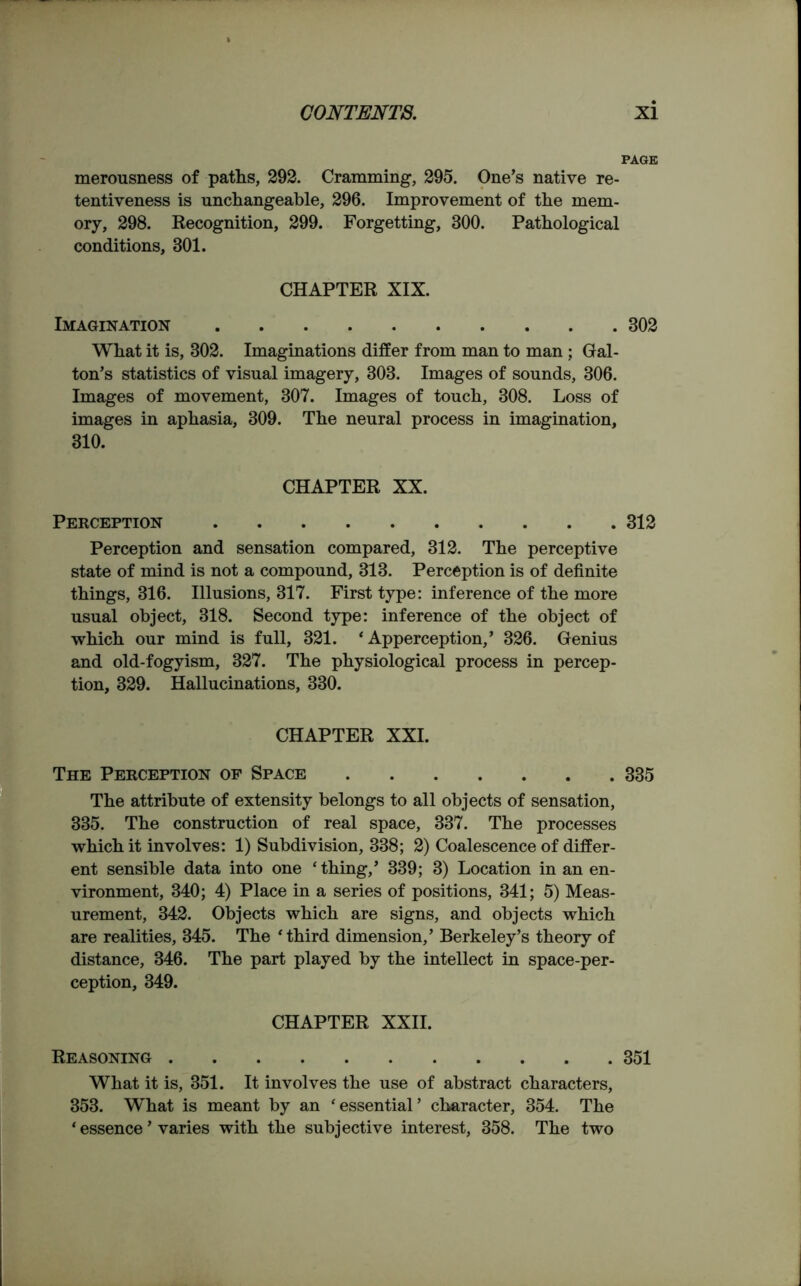 PAGE merousness of paths, 292. Cramming, 295. One’s native re- tentiveness is unchangeable, 296. Improvement of the mem- ory, 298. Recognition, 299. Forgetting, 300. Pathological conditions, 301. CHAPTER XIX. Imagination 302 What it is, 302. Imaginations differ from man to man ; Gal- ton’s statistics of visual imagery, 303. Images of sounds, 306. Images of movement, 307. Images of touch, 308. Loss of images in aphasia, 309. The neural process in imagination, 310. CHAPTER XX. Perception 312 Perception and sensation compared, 312. The perceptive state of mind is not a compound, 313. Perception is of definite things, 316. Illusions, 317. First type: inference of the more usual object, 318. Second type: inference of the object of which our mind is full, 321. ‘Apperception,’ 326. Genius and old-fogyism, 327. The physiological process in percep- tion, 329. Hallucinations, 330. CHAPTER XXI. The Perception of Space 335 The attribute of extensity belongs to all objects of sensation, 335. The construction of real space, 337. The processes which it involves: 1) Subdivision, 338; 2) Coalescence of differ- ent sensible data into one ‘ thing,’ 339; 3) Location in an en- vironment, 340; 4) Place in a series of positions, 341; 5) Meas- urement, 342. Objects which are signs, and objects which are realities, 345. The ‘third dimension,’ Berkeley’s theory of distance, 346. The part played by the intellect in space-per- ception, 349. CHAPTER XXII. Reasoning 351 What it is, 351. It involves the use of abstract characters, 353. What is meant by an ‘essential’ character, 354. The * essence ’ varies with the subjective interest, 358. The two