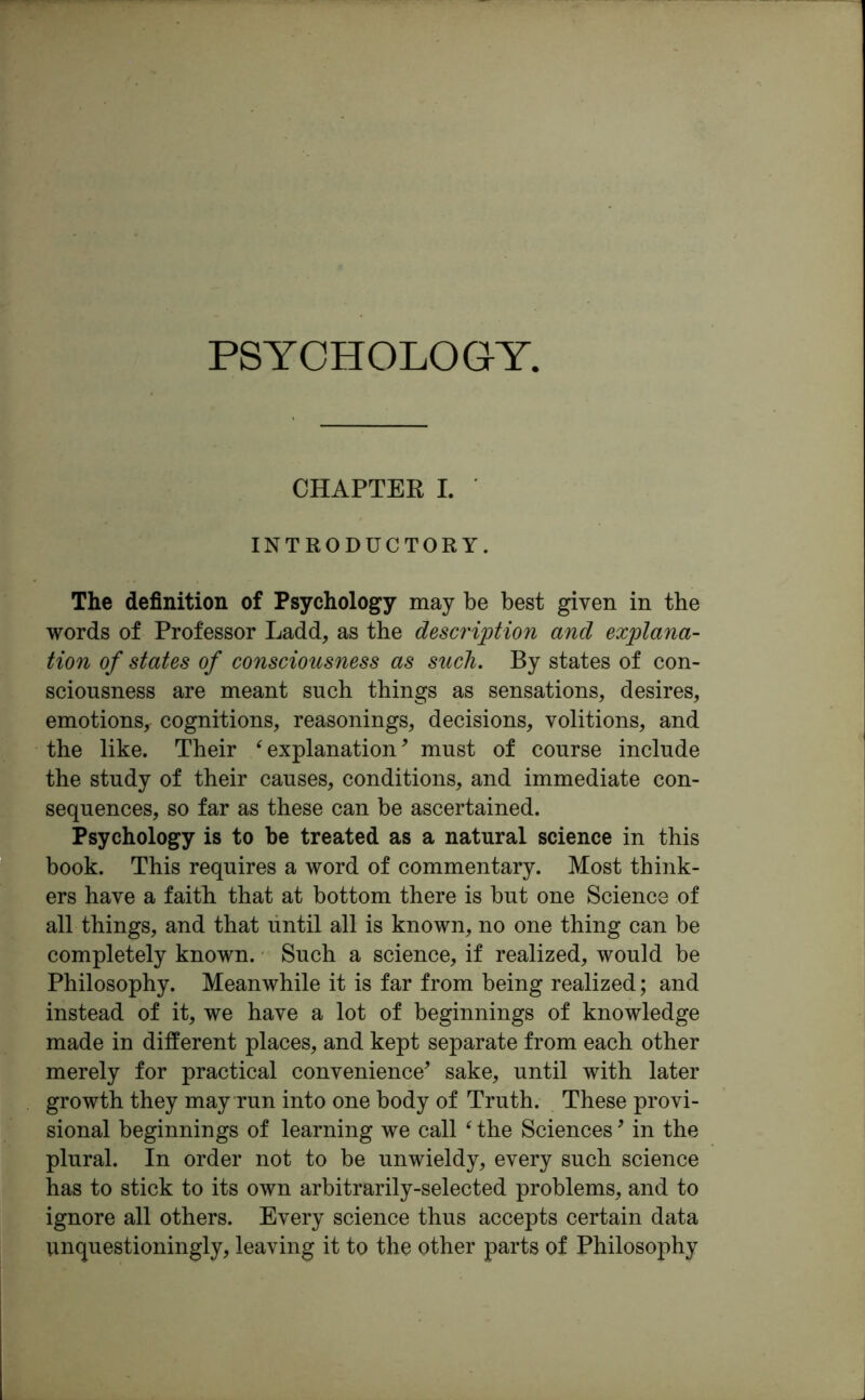 PSYCHOLOGY, CHAPTER I. INTRODUCTORY. The definition of Psychology may be best given in the words of Professor Ladd, as the description and explana- tion of states of consciousness as such. By states of con- sciousness are meant such things as sensations, desires, emotions, cognitions, reasonings, decisions, volitions, and the like. Their ‘ explanation* must of course include the study of their causes, conditions, and immediate con- sequences, so far as these can be ascertained. Psychology is to be treated as a natural science in this book. This requires a word of commentary. Most think- ers have a faith that at bottom there is but one Science of all things, and that until all is known, no one thing can be completely known. Such a science, if realized, would be Philosophy. Meanwhile it is far from being realized; and instead of it, we have a lot of beginnings of knowledge made in different places, and kept separate from each other merely for practical convenience* sake, until with later growth they may run into one body of Truth. These provi- sional beginnings of learning we call ‘ the Sciences * in the plural. In order not to be unwieldy, every such science has to stick to its own arbitrarily-selected problems, and to ignore all others. Every science thus accepts certain data unquestioningly, leaving it to the other parts of Philosophy