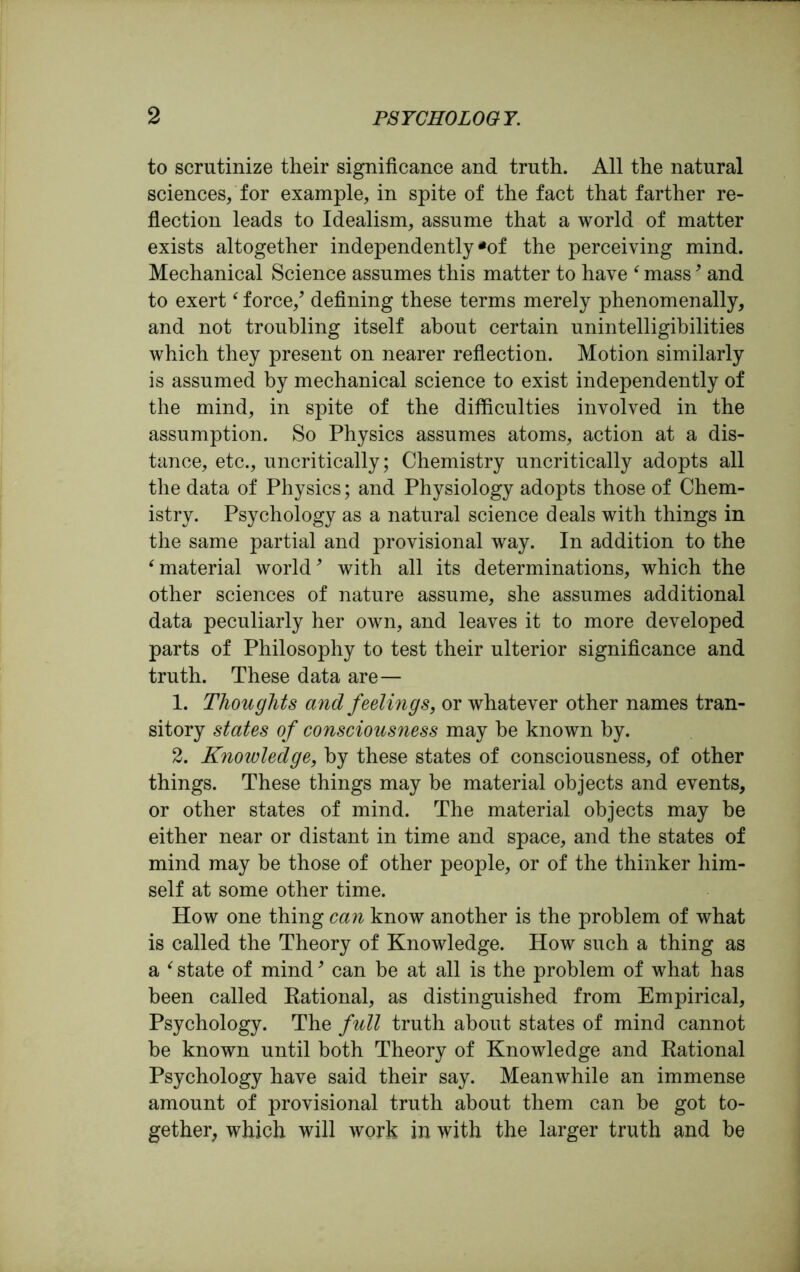 to scrutinize their significance and truth. All the natural sciences, for example, in spite of the fact that farther re- flection leads to Idealism, assume that a world of matter exists altogether independently *of the perceiving mind. Mechanical Science assumes this matter to have f mass, and to exert‘ force/ defining these terms merely phenomenally, and not troubling itself about certain unintelligibilities which they present on nearer reflection. Motion similarly is assumed by mechanical science to exist independently of the mind, in spite of the difficulties involved in the assumption. So Physics assumes atoms, action at a dis- tance, etc., uncritically; Chemistry uncritically adopts all the data of Physics; and Physiology adopts those of Chem- istry. Psychology as a natural science deals with things in the same partial and provisional way. In addition to the ‘ material world9 with all its determinations, which the other sciences of nature assume, she assumes additional data peculiarly her own, and leaves it to more developed parts of Philosophy to test their ulterior significance and truth. These data are— 1. Thoughts and feelings, or whatever other names tran- sitory states of consciousness may he known by. 2. Knowledge, by these states of consciousness, of other things. These things may be material objects and events, or other states of mind. The material objects may be either near or distant in time and space, and the states of mind may be those of other people, or of the thinker him- self at some other time. How one thing can know another is the problem of what is called the Theory of Knowledge. How such a thing as a ‘ state of mind9 can be at all is the problem of what has been called Rational, as distinguished from Empirical, Psychology. The full truth about states of mind cannot be known until both Theory of Knowledge and Rational Psychology have said their say. Meanwhile an immense amount of provisional truth about them can be got to- gether, which will work in with the larger truth and be