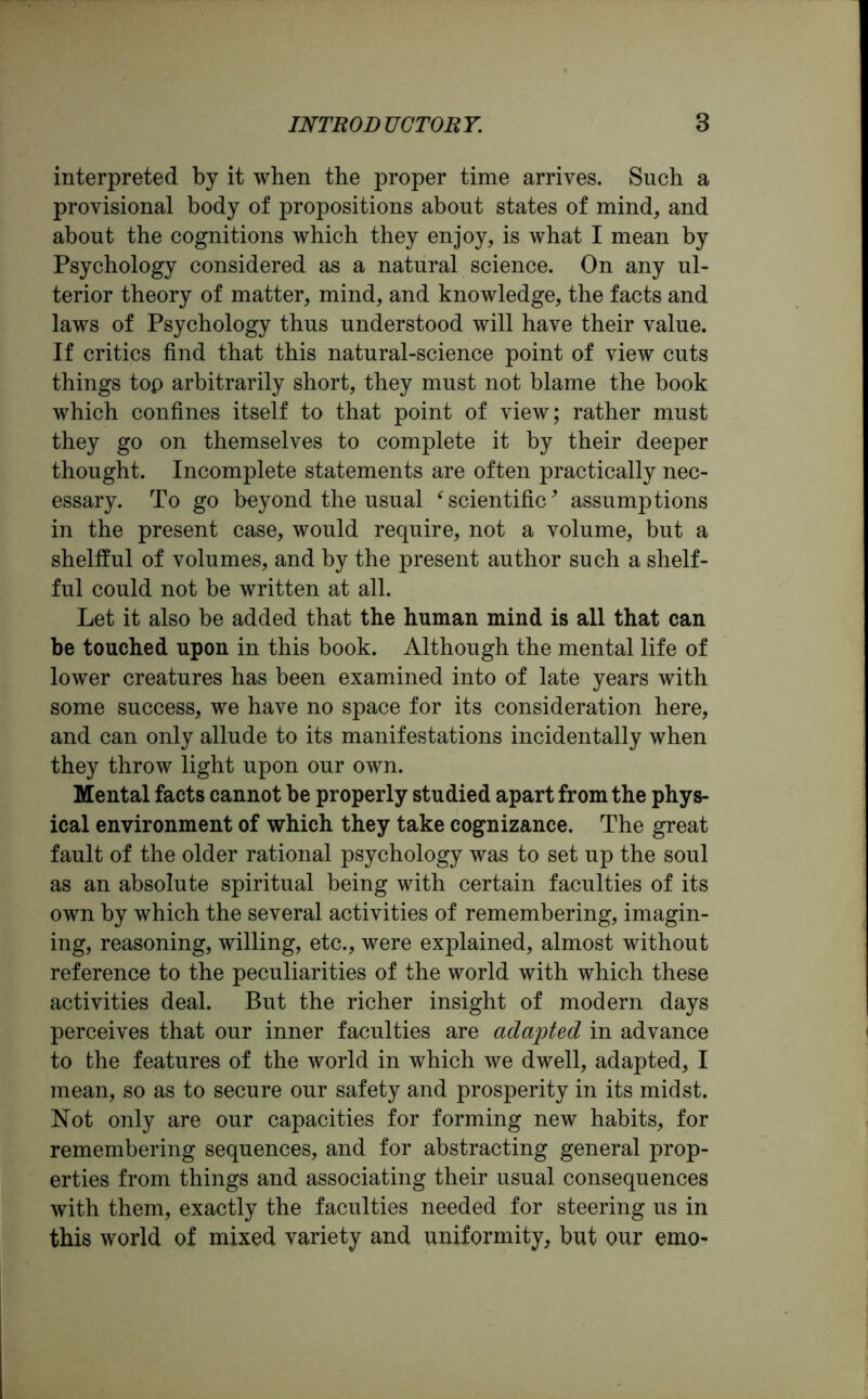 interpreted by it when the proper time arrives. Such a provisional body of propositions about states of mind, and about the cognitions which they enjoy, is what I mean by Psychology considered as a natural science. On any ul- terior theory of matter, mind, and knowledge, the facts and laws of Psychology thus understood will have their value. If critics find that this natural-science point of view cuts things top arbitrarily short, they must not blame the book which confines itself to that point of view; rather must they go on themselves to complete it by their deeper thought. Incomplete statements are often practically nec- essary. To go beyond the usual ‘ scientific, assumptions in the present case, would require, not a volume, but a shellful of volumes, and by the present author such a shelf- ful could not be written at all. Let it also be added that the human mind is all that can be touched upon in this book. Although the mental life of lower creatures has been examined into of late years with some success, we have no space for its consideration here, and can only allude to its manifestations incidentally when they throw light upon our own. Mental facts cannot be properly studied apart from the phys- ical environment of which they take cognizance. The great fault of the older rational psychology was to set up the soul as an absolute spiritual being with certain faculties of its own by which the several activities of remembering, imagin- ing, reasoning, willing, etc., were explained, almost without reference to the peculiarities of the world with which these activities deal. But the richer insight of modern days perceives that our inner faculties are adapted in advance to the features of the world in which we dwell, adapted, I mean, so as to secure our safety and prosperity in its midst. Not only are our capacities for forming new habits, for remembering sequences, and for abstracting general prop- erties from things and associating their usual consequences with them, exactly the faculties needed for steering us in this world of mixed variety and uniformity, but our emo*