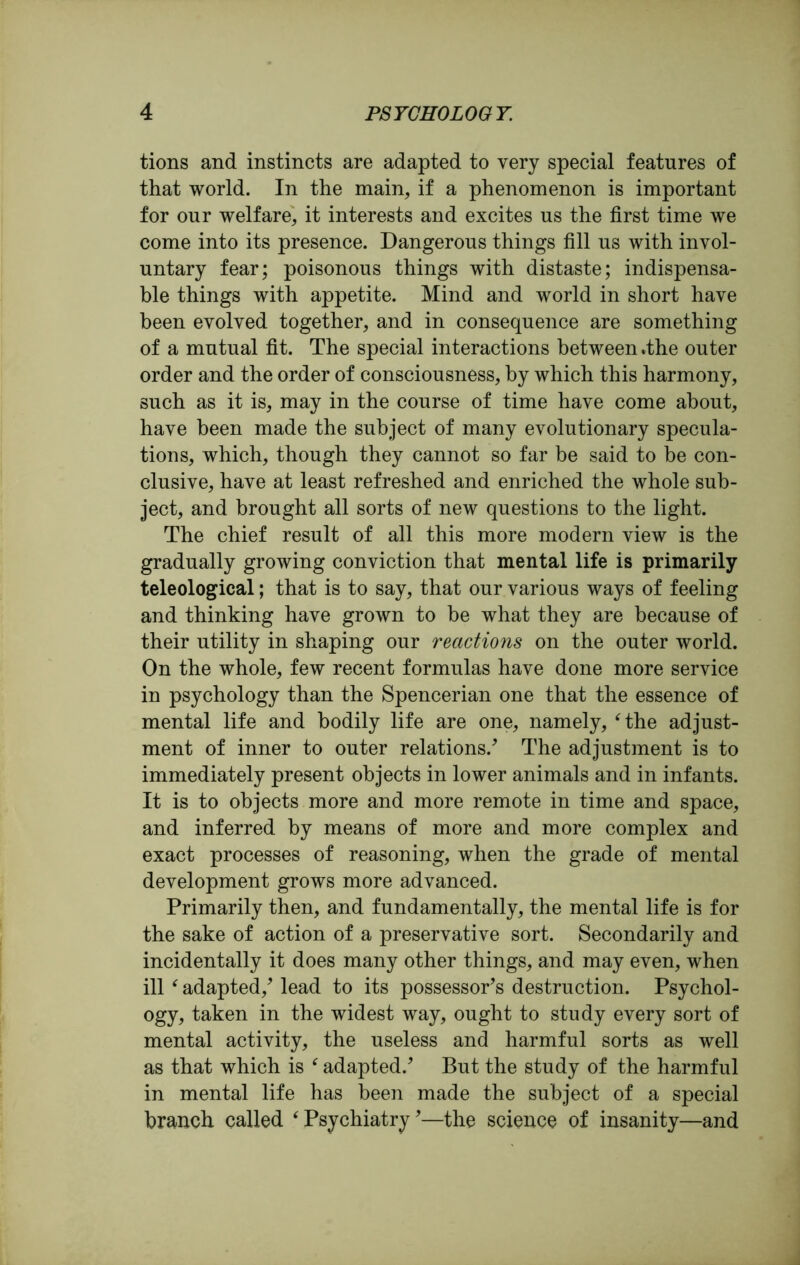 tions and instincts are adapted to very special features of that world. In the main, if a phenomenon is important for our welfare, it interests and excites us the first time we come into its presence. Dangerous things fill us with invol- untary fear; poisonous things with distaste; indispensa- ble things with appetite. Mind and world in short have been evolved together, and in consequence are something of a mutual fit. The special interactions between %the outer order and the order of consciousness, by which this harmony, such as it is, may in the course of time have come about, have been made the subject of many evolutionary specula- tions, which, though they cannot so far be said to be con- clusive, have at least refreshed and enriched the whole sub- ject, and brought all sorts of new questions to the light. The chief result of all this more modern view is the gradually growing conviction that mental life is primarily teleological; that is to say, that our various ways of feeling and thinking have grown to be what they are because of their utility in shaping our reactions on the outer world. On the whole, few recent formulas have done more service in psychology than the Spencerian one that the essence of mental life and bodily life are one, namely, ‘the adjust- ment of inner to outer relations/ The adjustment is to immediately present objects in lower animals and in infants. It is to objects more and more remote in time and space, and inferred by means of more and more complex and exact processes of reasoning, when the grade of mental development grows more advanced. Primarily then, and fundamentally, the mental life is for the sake of action of a preservative sort. Secondarily and incidentally it does many other things, and may even, when ill (adapted/ lead to its possessor's destruction. Psychol- ogy, taken in the widest way, ought to study every sort of mental activity, the useless and harmful sorts as well as that which is ‘ adapted.' But the study of the harmful in mental life has been made the subject of a special branch called ‘ Psychiatry'—the science of insanity—and