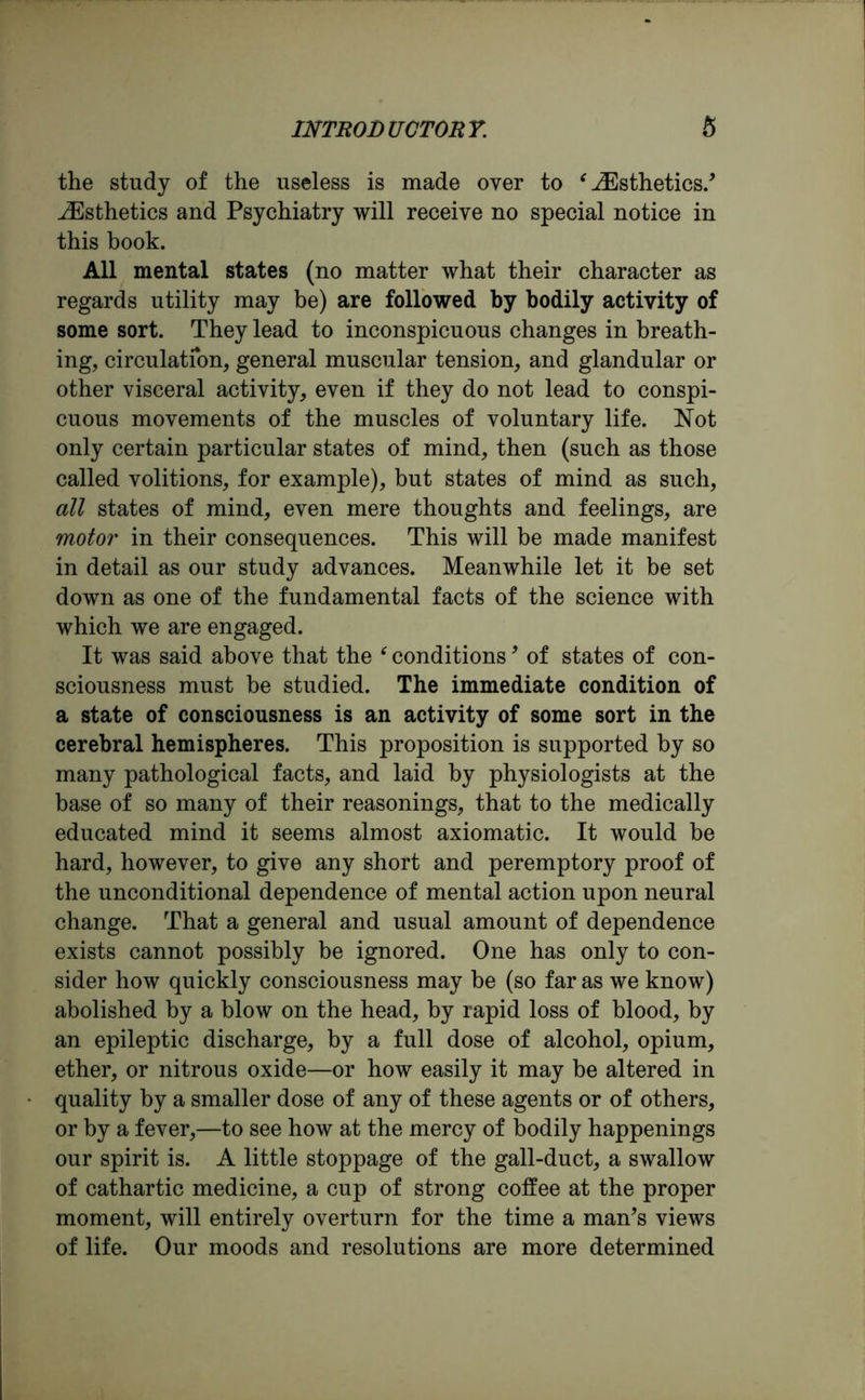 the study of the useless is made over to ‘ ^Esthetics.’ ^Esthetics and Psychiatry will receive no special notice in this book. All mental states (no matter what their character as regards utility may be) are followed by bodily activity of some sort. They lead to inconspicuous changes in breath- ing, circulation, general muscular tension, and glandular or other visceral activity, even if they do not lead to conspi- cuous movements of the muscles of voluntary life. Not only certain particular states of mind, then (such as those called volitions, for example), but states of mind as such, all states of mind, even mere thoughts and feelings, are motor in their consequences. This will be made manifest in detail as our study advances. Meanwhile let it be set down as one of the fundamental facts of the science with which we are engaged. It was said above that the ‘ conditions, of states of con- sciousness must be studied. The immediate condition of a state of consciousness is an activity of some sort in the cerebral hemispheres. This proposition is supported by so many pathological facts, and laid by physiologists at the base of so many of their reasonings, that to the medically educated mind it seems almost axiomatic. It would be hard, however, to give any short and peremptory proof of the unconditional dependence of mental action upon neural change. That a general and usual amount of dependence exists cannot possibly be ignored. One has only to con- sider how quickly consciousness may be (so far as we know) abolished by a blow on the head, by rapid loss of blood, by an epileptic discharge, by a full dose of alcohol, opium, ether, or nitrous oxide—or how easily it may be altered in quality by a smaller dose of any of these agents or of others, or by a fever,—to see how at the mercy of bodily happenings our spirit is. A little stoppage of the gall-duct, a swallow of cathartic medicine, a cup of strong coffee at the proper moment, will entirely overturn for the time a man’s views of life. Our moods and resolutions are more determined