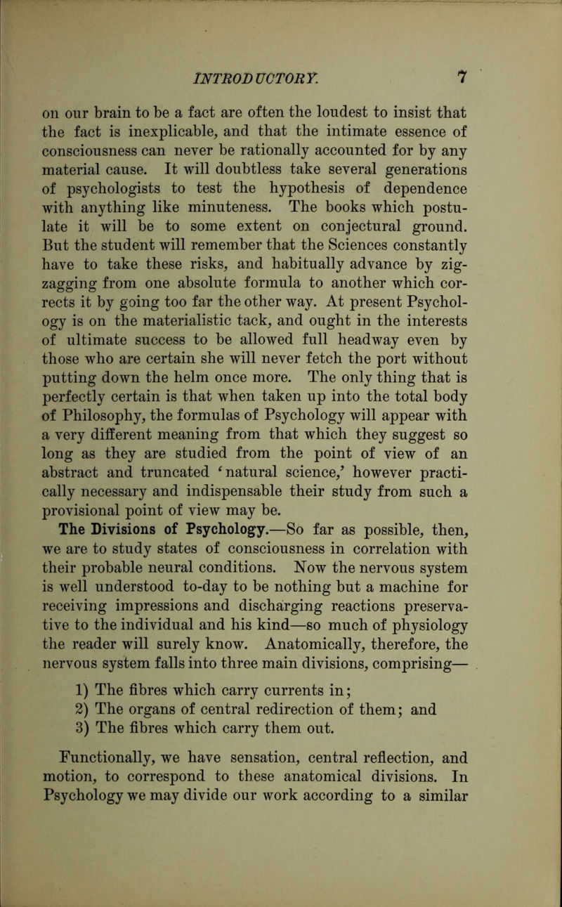 on our brain to be a fact are often the loudest to insist that the fact is inexplicable, and that the intimate essence of consciousness can never be rationally accounted for by any material cause. It will doubtless take several generations of psychologists to test the hypothesis of dependence with anything like minuteness. The books which postu- late it will be to some extent on conjectural ground. But the student will remember that the Sciences constantly have to take these risks, and habitually advance by zig- zagging from one absolute formula to another which cor- rects it by going too far the other way. At present Psychol- ogy is on the materialistic tack, and ought in the interests of ultimate success to be allowed full headway even by those who are certain she will never fetch the port without putting down the helm once more. The only thing that is perfectly certain is that when taken up into the total body of Philosophy, the formulas of Psychology will appear with a very different meaning from that which they suggest so long as they are studied from the point of view of an abstract and truncated ‘natural science/ however practi- cally necessary and indispensable their study from such a provisional point of view may be. The Divisions of Psychology.—So far as possible, then, we are to study states of consciousness in correlation with their probable neural conditions. Now the nervous system is well understood to-day to be nothing but a machine for receiving impressions and discharging reactions preserva- tive to the individual and his kind—so much of physiology the reader will surely know. Anatomically, therefore, the nervous system falls into three main divisions, comprising— 1) The fibres which carry currents in; 2) The organs of central redirection of them; and 3) The fibres which carry them out. Functionally, we have sensation, central reflection, and motion, to correspond to these anatomical divisions. In Psychology we may divide our work according to a similar