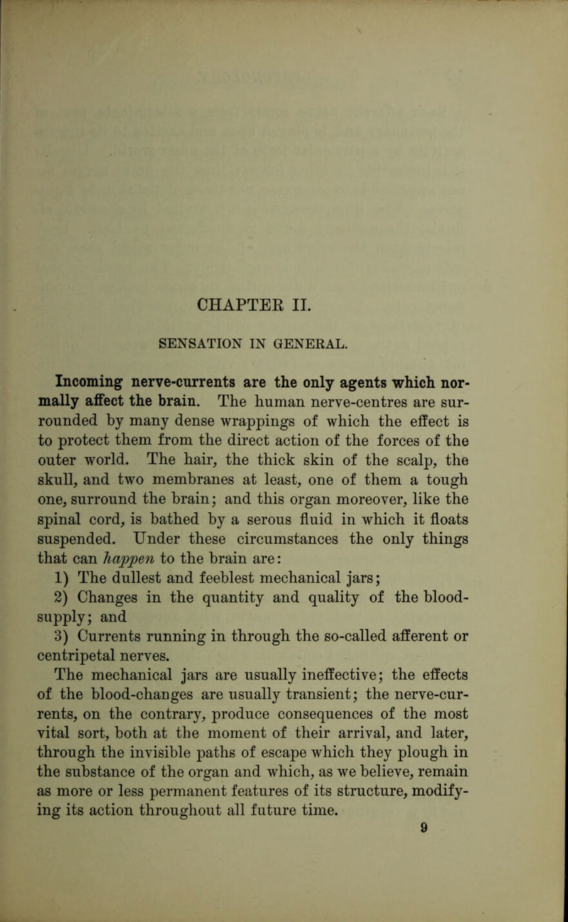 CHAPTER II. SENSATION IN GENERAL. Incoming nerve-currents are the only agents which nor- mally affect the brain. The human nerve-centres are sur- rounded hy many dense wrappings of which the effect is to protect them from the direct action of the forces of the outer world. The hair, the thick skin of the scalp, the skull, and two membranes at least, one of them a tough one, surround the brain; and this organ moreover, like the spinal cord, is bathed hy a serous fluid in which it floats suspended. Under these circumstances the only things that can happen to the brain are: 1) The dullest and feeblest mechanical jars; 2) Changes in the quantity and quality of the blood- supply; and 3) Currents running in through the so-called afferent or centripetal nerves. The mechanical jars are usually ineffective; the effects of the blood-changes are usually transient; the nerve-cur- rents, on the contrary, produce consequences of the most vital sort, both at the moment of their arrival, and later, through the invisible paths of escape which they plough in the substance of the organ and which, as we believe, remain as more or less permanent features of its structure, modify- ing its action throughout all future time.