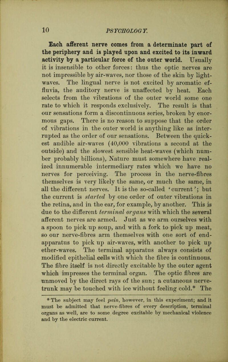 Each afferent nerve conies from a determinate part of the periphery and is played upon and excited to its inward activity by a particular force of the outer world. Usually it is insensible to other forces: thus the optic nerves are not impressible by air-waves, nor those of the skin by light- waves. The lingual nerve is not excited by aromatic ef- fluvia, the auditory nerve is unaffected by heat. Each selects from the vibrations of the outer world some one rate to which it responds exclusively. The result is that our sensations form a discontinuous series, broken by enor- mous gaps. There is no reason to suppose that the order of vibrations in the outer world is anything like as inter- rupted as the order of our sensations. Between the quick- est audible air-waves (40,000 vibrations a second at the outside) and the slowest sensible heat-waves (which num- ber probably billions), Nature must somewhere have real- ized innumerable intermediary rates which we have no nerves for perceiving. The process in the nerve-fibres themselves is very likely the same, or much the same, in all the different nerves. It is the so-called ‘ current9; but the current is started by one order of outer vibrations in the retina, and in the ear, for example, by another. This is due to the different terminal organs with which the several afferent nerves are armed. Just as we arm ourselves with a spoon to pick up soup, and with a fork to pick up meat, so our nerve-fibres arm themselves with one sort of end- apparatus to pick up air-waves, with another to pick up ether-waves. The terminal apparatus always consists of modified epithelial cells with which the fibre is continuous. The fibre itself is not directly excitable by the outer agent which impresses the terminal organ. The optic fibres are unmoved by the direct rays of the sun; a cutaneous nerve- trunk may be touched with ice without feeling cold.* The * The subject may feel pain, however, in this experiment; and it must be admitted that nerve-fibres of every description, terminal organs as well, are to some degree excitable by mechanical violence and by the electric current.