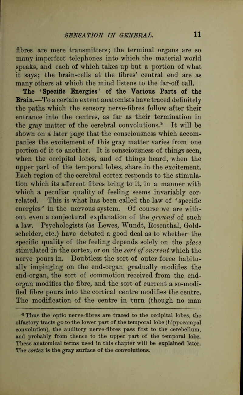 fibres are mere transmitters; the terminal organs are so many imperfect telephones into which the material world speaks, and each of which takes up hut a portion of what it says; the brain-cells at the fibres’ central end are as many others at which the mind listens to the far-off call. The ‘Specific Energies’ of the Various Parts of the Brain.—To a certain extent anatomists have traced definitely the paths which the sensory nerve-fibres follow after their entrance into the centres, as far as their termination in the gray matter of the cerebral convolutions.* It will be shown on a later page that the consciousness which accom- panies the excitement of this gray matter varies from one portion of it to another. It is consciousness of things seen, when the occipital lobes, and of things heard, when the upper part of the temporal lobes, share in the excitement. Each region of the cerebral cortex responds to the stimula- tion which its afferent fibres bring to it, in a manner with which a peculiar quality of feeling seems invariably cor- related. This is what has been called the law of ‘ specific energies9 in the nervous system. Of course we are with- out even a conjectural explanation of the ground of such a law. Psychologists (as Lewes, Wundt, Rosenthal, Gold- scheider, etc.) have debated a good deal as to whether the specific quality of the feeling depends solely on the place stimulated in the cortex, or on the sort of current which the nerve pours in. Doubtless the sort of outer force habitu- ally impinging on the end-organ gradually modifies the end-organ, the sort of commotion received from the end- organ modifies the fibre, and the sort of current a so-modi- fied fibre pours into the cortical centre modifies the centre. The modification of the centre in turn (though no man * Thus the optic nerve-fibres are traced to the occipital lobes, the olfactory tracts go to the lower part of the temporal lobe (hippocampal convolution), the auditory nerve-fibres pass first to the cerebellum, and probably from thence to the upper part of the temporal lobe. These anatomical terms used in this chapter will be explained later. The cortex is the gray surface of the convolutions.