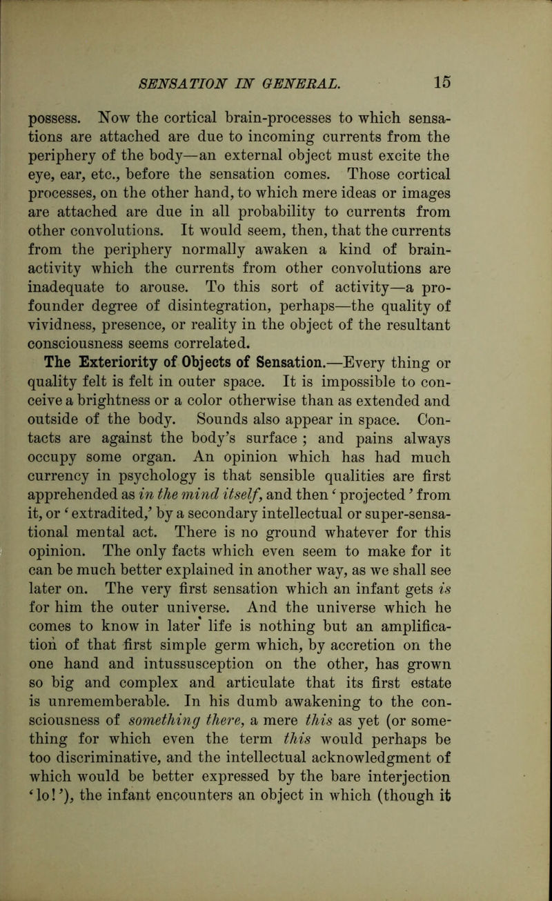 possess. Now the cortical brain-processes to which sensa- tions are attached are due to incoming currents from the periphery of the body—an external object must excite the eye, ear, etc., before the sensation comes. Those cortical processes, on the other hand, to which mere ideas or images are attached are due in all probability to currents from other convolutions. It would seem, then, that the currents from the periphery normally awaken a kind of brain- activity which the currents from other convolutions are inadequate to arouse. To this sort of activity—a pro- founder degree of disintegration, perhaps—the quality of vividness, presence, or reality in the object of the resultant consciousness seems correlated. The Exteriority of Objects of Sensation.—Every thing or quality felt is felt in outer space. It is impossible to con- ceive a brightness or a color otherwise than as extended and outside of the body. Sounds also appear in space. Con- tacts are against the body’s surface ; and pains always occupy some organ. An opinion which has had much currency in psychology is that sensible qualities are first apprehended as in the mind itself, and then ( projected9 from it, or ‘ extradited/ by a secondary intellectual or super-sensa- tional mental act. There is no ground whatever for this opinion. The only facts which even seem to make for it can be much better explained in another way, as we shall see later on. The very first sensation which an infant gets is for him the outer universe. And the universe which he comes to know in later life is nothing hut an amplifica- tion of that first simple germ which, by accretion on the one hand and intussusception on the other, has grown so big and complex and articulate that its first estate is unrememberable. In his dumb awakening to the con- sciousness of something there, a mere this as yet (or some- thing for which even the term this would perhaps be too discriminative, and the intellectual acknowledgment of which would be better expressed by the bare interjection ‘ lo! ’), the infant encounters an object in which (though it