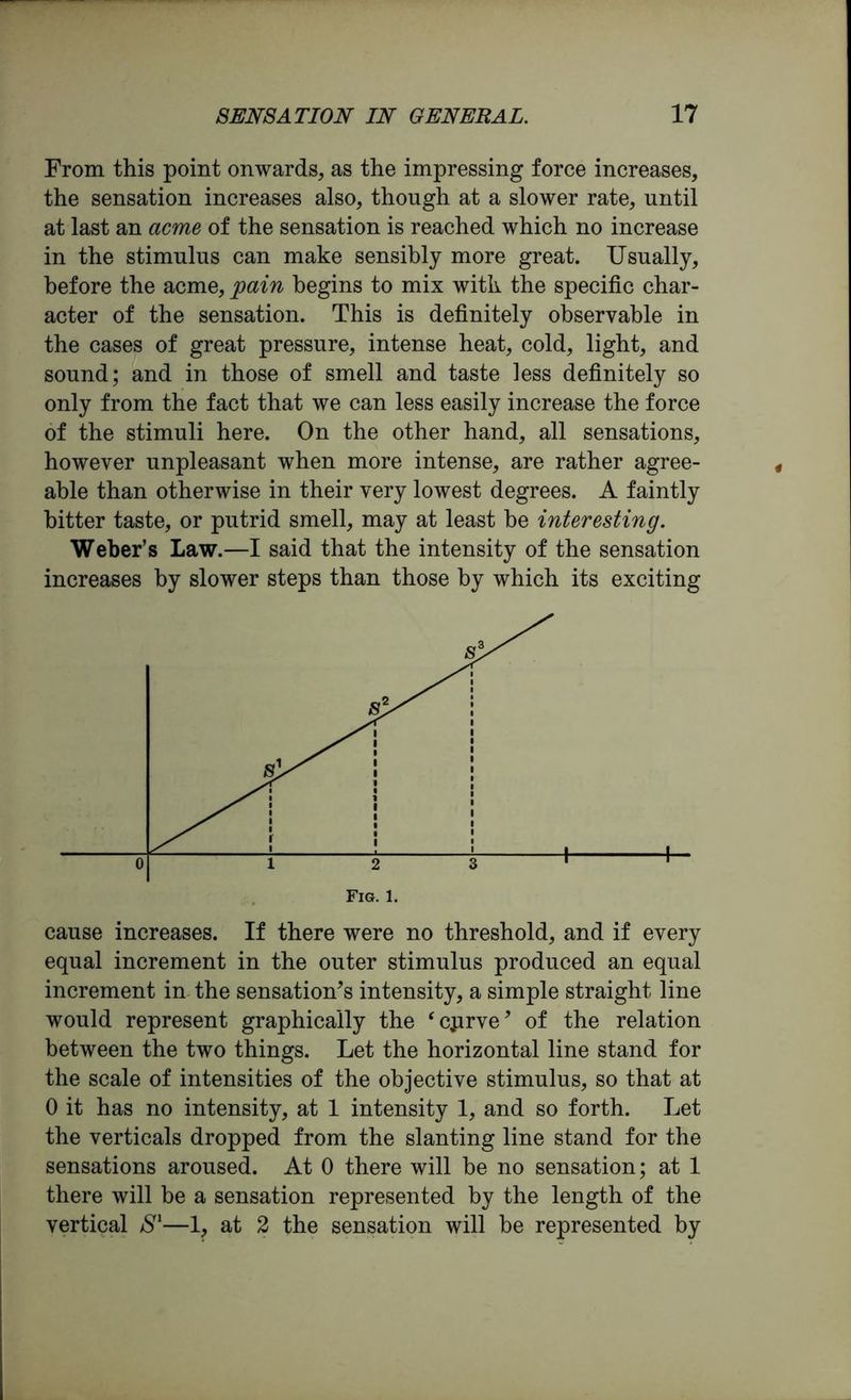 From this point onwards, as the impressing force increases, the sensation increases also, though at a slower rate, until at last an acme of the sensation is reached which no increase in the stimulus can make sensibly more great. Usually, before the acme, pain begins to mix with the specific char- acter of the sensation. This is definitely observable in the cases of great pressure, intense heat, cold, light, and sound; and in those of smell and taste less definitely so only from the fact that we can less easily increase the force of the stimuli here. On the other hand, all sensations, however unpleasant when more intense, are rather agree- able than otherwise in their very lowest degrees. A faintly hitter taste, or putrid smell, may at least he interesting. Weber’s Law.—I said that the intensity of the sensation increases by slower steps than those by which its exciting cause increases. If there were no threshold, and if every equal increment in the outer stimulus produced an equal increment in the sensation’s intensity, a simple straight line would represent graphically the ‘cprve’ of the relation between the two things. Let the horizontal line stand for the scale of intensities of the objective stimulus, so that at 0 it has no intensity, at 1 intensity 1, and so forth. Let the verticals dropped from the slanting line stand for the sensations aroused. At 0 there will be no sensation; at 1 there will be a sensation represented by the length of the vertical S1—1, at 2 the sensation will be represented by