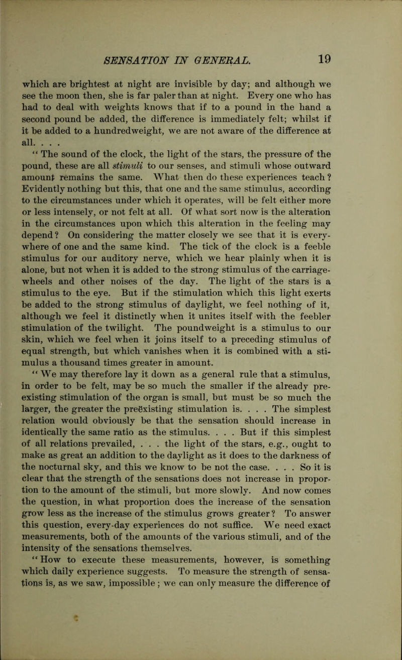 which are brightest at night are invisible by day; and although we see the moon then, she is far paler than at night. Every one who has had to deal with weights knows that if to a pound in the hand a second pound be added, the difference is immediately felt; whilst if it be added to a hundredweight, we are not aware of the difference at all. . . . “ The sound of the clock, the light of the stars, the pressure of the pound, these are all stimuli to our senses, and stimuli whose outward amount remains the same. What then do these experiences teach ? Evidently nothing but this, that one and the same stimulus, according to the circumstances under which it operates, will be felt either more or less intensely, or not felt at all. Of what sort now is the alteration in the circumstances upon which this alteration in the feeling may depend ? On considering the matter closely we see that it is every- where of one and the same kind. The tick of the clock is a feeble stimulus for our auditory nerve, which we hear plainly when it is alone, but not when it is added to the strong stimulus of the carriage- wheels and other noises of the day. The light of the stars is a stimulus to the eye. But if the stimulation which this light exerts be added to the strong stimulus of daylight, we feel nothing of it, although we feel it distinctly when it unites itself with the feebler stimulation of the twilight. The poundweight is a stimulus to our skin, which we feel when it joins itself to a preceding stimulus of equal strength, but which vanishes when it is combined with a sti- mulus a thousand times greater in amount. “We may therefore lay it down as a general rule that a stimulus, in order to be felt, may be so much the smaller if the already pre- existing stimulation of the organ is small, but must be so much the larger, the greater the preexisting stimulation is. . . . The simplest relation would obviously be that the sensation should increase in identically the same ratio as the stimulus. . . . But if this simplest of all relations prevailed, . . . the light of the stars, e.g., ought to make as great an addition to the daylight as it does to the darkness of the nocturnal sky, and this we know to be not the case. . . . So it is clear that the strength of the sensations does not increase in propor- tion to the amount of the stimuli, but more slowly. And now comes the question, in what proportion does the increase of the sensation grow less as the increase of the stimulus grows greater ? To answer this question, every-day experiences do not suffice. We need exact measurements, both of the amounts of the various stimuli, and of the intensity of the sensations themselves. “ How to execute these measurements, however, is something which daily experience suggests. To measure the strength of sensa- tions is, as we saw, impossible; we can only measure the difference of