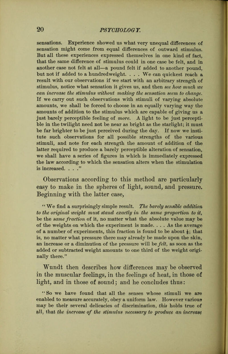sensations. Experience showed us what very unequal differences of sensation might come from equal differences of outward stimulus. But all these experiences expressed themselves in one kind of fact, that the same difference of stimulus could in one case be felt, and in another case not felt at all—a pound felt if added to another pound, but not if added to a hundredweight. ... We can quickest reach a result with our observations if we start with an arbitrary strength of stimulus, notice what sensation it gives us, and then see how much we can increase the stimulus without making the sensation seem to change. If we carry out such observations with stimuli of varying absolute amounts, we shall be forced to choose in an equally varying way the amounts of addition to the stimulus which are capable of giving us a just barely perceptible feeling of more. A light to be just percepti- ble in the twilight need not be near as bright as the starlight; it must be far brighter to be just perceived during the day. If now we insti- tute such observations for all possible strengths of the various stimuli, and note for each strength the amount of addition of the latter required to produce a barely perceptible alteration of sensation, we shall have a series of figures in which is immediately expressed the law according to which the sensation alters when the stimulation is increased. ...” Observations according to this method are particularly easy to make in the spheres of light, sound, and pressure. Beginning with the latter case, ‘‘We find a surprisingly simple result. The barely sensible addition to the original weight must stand exactly in the same proportion to it, be the same fraction of it, no matter what the absolute value may be of the weights on which the experiment is made. ... As the average of a number of experiments, this fraction is found to be about that is, no matter what pressure there may already be made upon the skin, an increase or a diminution of the pressure will be felt, as soon as the added or subtracted weight amounts to one third of the weight origi- nally there.” Wundt then describes how differences may be observed in the muscular feelings, in the feelings of heat, in those of light, and in those of sound; and he concludes thus: “So we have found that all the senses whose stimuli we are enabled to measure accurately, obey a uniform law. However various may be their several delicacies of discrimination, this holds true of all, that the increase of the stimulus necessary to produce an increase