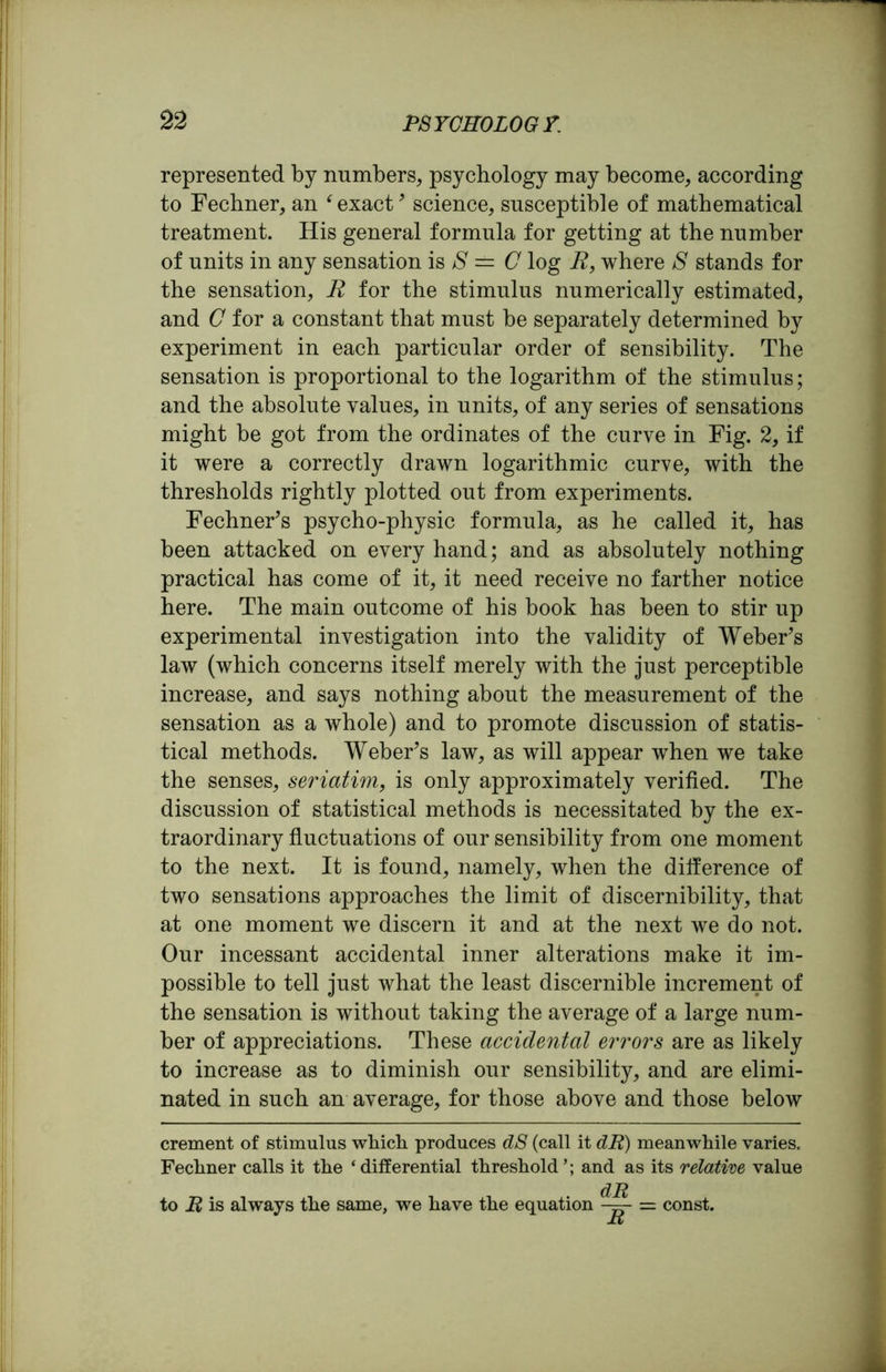 represented by numbers, psychology may become, according to Fechner, an ‘ exact9 science, susceptible of mathematical treatment. His general formula for getting at the number of units in any sensation is 8 — C log R, where S stands for the sensation, R for the stimulus numerically estimated, and C for a constant that must be separately determined by experiment in each particular order of sensibility. The sensation is proportional to the logarithm of the stimulus; and the absolute values, in units, of any series of sensations might be got from the ordinates of the curve in Fig. 2, if it were a correctly drawn logarithmic curve, with the thresholds rightly plotted out from experiments. Fechner’s psycho-physic formula, as he called it, has been attacked on every hand; and as absolutely nothing practical has come of it, it need receive no farther notice here. The main outcome of his book has been to stir up experimental investigation into the validity of Weber’s law (which concerns itself merely with the just perceptible increase, and says nothing about the measurement of the sensation as a whole) and to promote discussion of statis- tical methods. Weber’s law, as will appear when we take the senses, seriatim, is only approximately verified. The discussion of statistical methods is necessitated by the ex- traordinary fluctuations of our sensibility from one moment to the next. It is found, namely, when the difference of two sensations approaches the limit of discernibility, that at one moment we discern it and at the next we do not. Our incessant accidental inner alterations make it im- possible to tell just what the least discernible increment of the sensation is without taking the average of a large num- ber of appreciations. These accidental errors are as likely to increase as to diminish our sensibility, and are elimi- nated in such an average, for those above and those below crement of stimulus which produces dS (call it dR) meanwhile varies. Fechner calls it the ‘differential threshold and as its relative value to R is always the same, we have the equation C^~ = const. R