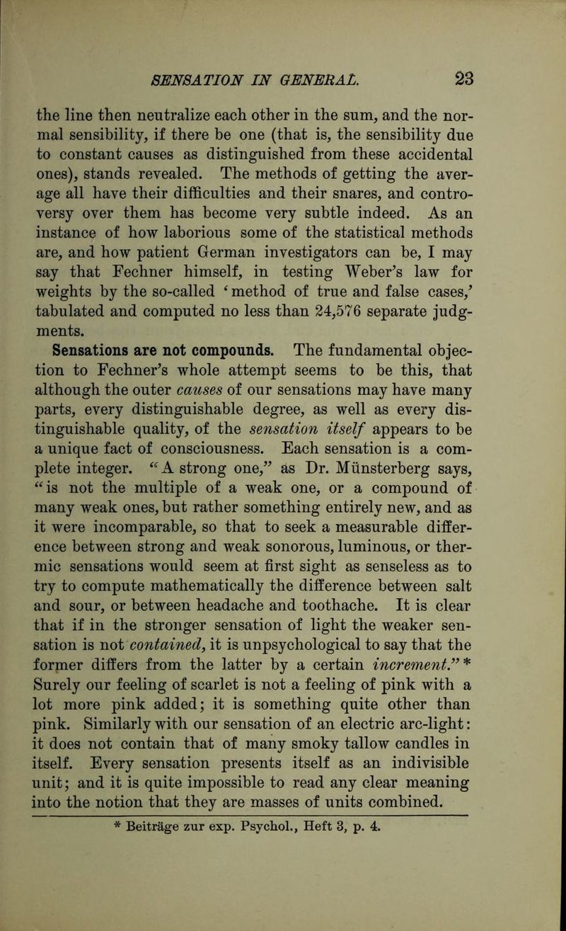 the line then neutralize each other in the sum, and the nor- mal sensibility, if there be one (that is, the sensibility due to constant causes as distinguished from these accidental ones), stands revealed. The methods of getting the aver- age all have their difficulties and their snares, and contro- versy over them has become very subtle indeed. As an instance of how laborious some of the statistical methods are, and how patient German investigators can he, I may say that Fechner himself, in testing Weber’s law for weights by the so-called ‘ method of true and false cases/ tabulated and computed no less than 24,576 separate judg- ments. Sensations are not compounds. The fundamental objec- tion to Fechner’s whole attempt seems to be this, that although the outer causes of our sensations may have many parts, every distinguishable degree, as well as every dis- tinguishable quality, of the sensation itself appears to be a unique fact of consciousness. Each sensation is a com- plete integer. “A strong one,” as Dr. Munsterberg says, “is not the multiple of a weak one, or a compound of many weak ones, but rather something entirely new, and as it were incomparable, so that to seek a measurable differ- ence between strong and weak sonorous, luminous, or ther- mic sensations would seem at first sight as senseless as to try to compute mathematically the difference between salt and sour, or between headache and toothache. It is clear that if in the stronger sensation of light the weaker sen- sation is not contained, it is unpsychological to say that the former differs from the latter by a certain increment Surely our feeling of scarlet is not a feeling of pink with a lot more pink added; it is something quite other than pink. Similarly with our sensation of an electric arc-light: it does not contain that of many smoky tallow candles in itself. Every sensation presents itself as an indivisible unit; and it is quite impossible to read any clear meaning into the notion that they are masses of units combined. * Beitrage zur exp. Psychol., Heft 3, p. 4.