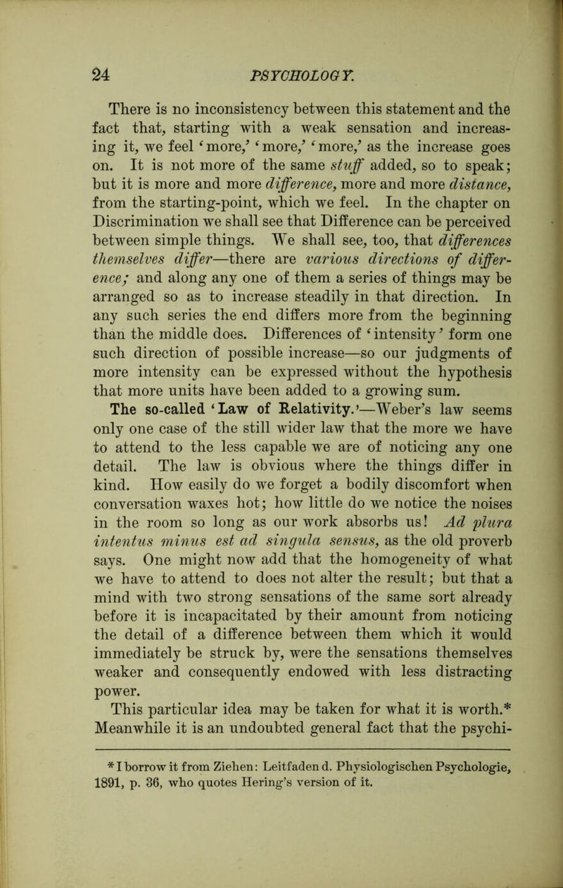 There is no inconsistency between this statement and the fact that, starting with a weak sensation and increas- ing it, we feel ‘ more/ ‘ more/ f more/ as the increase goes on. It is not more of the same stuff added, so to speak; but it is more and more difference, more and more distance, from the starting-point, which we feel. In the chapter on Discrimination we shall see that Difference can be perceived between simple things. We shall see, too, that differences themselves differ—there are various directions of differ- ence; and along any one of them a series of things may be arranged so as to increase steadily in that direction. In any such series the end differs more from the beginning than the middle does. Differences of ‘ intensity9 form one such direction of possible increase—so our judgments of more intensity can be expressed without the hypothesis that more units have been added to a growing sum. The so-called ‘Law of Relativity.’—Weber’s law seems only one case of the still wider law that the more we have to attend to the less capable we are of noticing any one detail. The law is obvious where the things differ in kind. How easily do we forget a bodily discomfort when conversation waxes hot; how little do we notice the noises in the room so long as our work absorbs us! Ad plura intentus minus est ad singula sensus, as the old proverb says. One might now add that the homogeneity of what we have to attend to does not alter the result; but that a mind with two strong sensations of the same sort already before it is incapacitated by their amount from noticing the detail of a difference between them which it would immediately be struck by, were the sensations themselves weaker and consequently endowed with less distracting power. This particular idea may be taken for what it is worth.* Meanwhile it is an undoubted general fact that the psychi- * I borrow it from Zieben: Leitfaden d. Pliysiologisclien Psychologie, 1891, p. 36, wbo quotes Hering’s version of it.