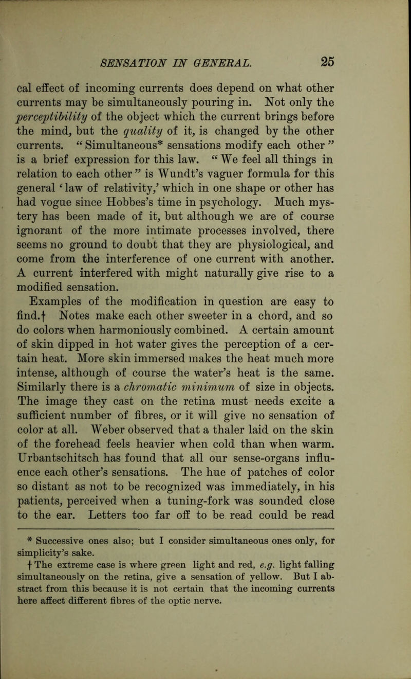 cal effect of incoming currents does depend on what other currents may be simultaneously pouring in. Not only the perceptibility of the object which the current brings before the mind, but the quality of it, is changed by the other currents. “ Simultaneous* sensations modify each other ” is a brief expression for this law. We feel all things in relation to each other” is Wundt’s vaguer formula for this general ‘ law of relativity/ which in one shape or other has had vogue since Hobbes’s time in psychology. Much mys- tery has been made of it, but although we are of course ignorant of the more intimate processes involved, there seems no ground to doubt that they are physiological, and come from the interference of one current with another. A current interfered with might naturally give rise to a modified sensation. Examples of the modification in question are easy to find.f Notes make each other sweeter in a chord, and so do colors when harmoniously combined. A certain amount of skin dipped in hot water gives the perception of a cer- tain heat. More skin immersed makes the heat much more intense, although of course the water’s heat is the same. Similarly there is a chromatic minimum of size in objects. The image they cast on the retina must needs excite a sufficient number of fibres, or it will give no sensation of color at all. Weber observed that a thaler laid on the skin of the forehead feels heavier when cold than when warm. Urbantschitsch has found that all our sense-organs influ- ence each other’s sensations. The hue of patches of color so distant as not to be recognized was immediately, in his patients, perceived when a tuning-fork was sounded close to the ear. Letters too far off to be read could be read * Successive ones also; but I consider simultaneous ones only, for simplicity’s sake. f The extreme case is where green light and red, e.g. light falling simultaneously on the retina, give a sensation of yellow. But I ab- stract from this because it is not certain that the incoming currents here affect different fibres of the optic nerve.