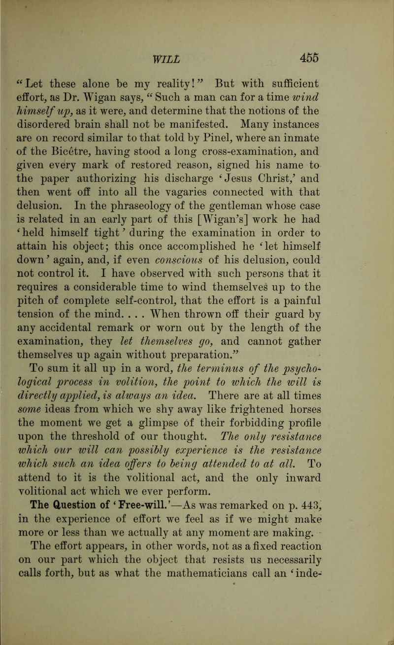 “Let these alone be my reality!” But with sufficient effort, as Dr. Wigan says, “ Such a man can for a time wind himself up, as it were, and determine that the notions of the disordered brain shall not be manifested. Many instances are on record similar to that told by Pinel, where an inmate of the Bicetre, haying stood a long cross-examination, and given every mark of restored reason, signed his name to the paper authorizing his discharge ‘Jesus Christ/ and then went off into all the vagaries connected with that delusion. In the phraseology of the gentleman whose case is related in an early part of this [Wigan’s] work he had e held himself tight9 during the examination in order to attain his object; this once accomplished he ‘let himself down9 again, and, if even conscious of his delusion, could not control it. I have observed with such persons that it requires a considerable time to wind themselves up to the pitch of complete self-control, that the effort is a painful tension of the mind. . . . When thrown off their guard by any accidental remark or worn out by the length of the examination, they let themselves go, and cannot gather themselves up again without preparation.” To sum it all up in a word, the terminus of the psycho- logical process in volition, the point to which the will is directly applied, is always an idea. There are at all times some ideas from which we shy away like frightened horses the moment we get a glimpse of their forbidding profile upon the threshold of our thought. The only resistance which our will can possibly experience is the resistance tvhich such an idea offers to being attended to at all. To attend to it is the volitional act, and the only inward volitional act which we ever perform. The Question of ‘Free-will.’—As was remarked on p. 443, in the experience of effort we feel as if we might make more or less than we actually at any moment are making. The effort appears, in other words, not as a fixed reaction on our part which the object that resists us necessarily calls forth, but as what the mathematicians call an ‘ inde-