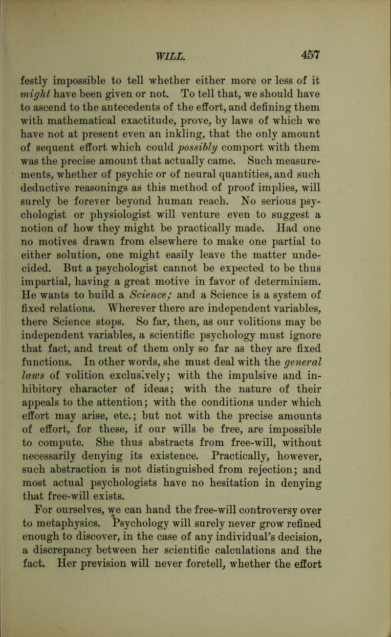 festly impossible to tell whether either more or less of it might have been given or not. To tell that, we should have to ascend to the antecedents of the effort, and defining them with mathematical exactitude, prove, by laws of which we have not at present even an inkling, that the only amount of sequent effort which could possibly comport with them was the precise amount that actually came. Such measure- ments, whether of psychic or of neural quantities, and such deductive reasonings as this method of proof implies, will surely be forever beyond human reach. No serious psy- chologist or physiologist will venture even to suggest a notion of how they might be practically made. Had one no motives drawn from elsewhere to make one partial to either solution, one might easily leave the matter unde- cided. But a psychologist cannot be expected to be thus impartial, having a great motive in favor of determinism. He wants to build a Science; and a Science is a system of fixed relations. Wherever there are independent variables, there Science stops. So far, then, as our volitions may be independent variables, a scientific psychology must ignore that fact, and treat of them only so far as they are fixed functions. In other words, she must deal with the general laws of volition exclusively; with the impulsive and in- hibitory character of ideas; with the nature of their appeals to the attention; with the conditions under which effort may arise, etc.; but not with the precise amounts of effort, for these, if our wills be free, are impossible to compute. She thus abstracts from free-will, without necessarily denying its existence. Practically, however, such abstraction is not distinguished from rejection; and most actual psychologists have no hesitation in denying that free-will exists. Por ourselves, we can hand the free-will controversy over to metaphysics. Psychology will surely never grow refined enough to discover, in the case of any individual's decision, a discrepancy between her scientific calculations and the fact. Her prevision will never foretell, whether the effort