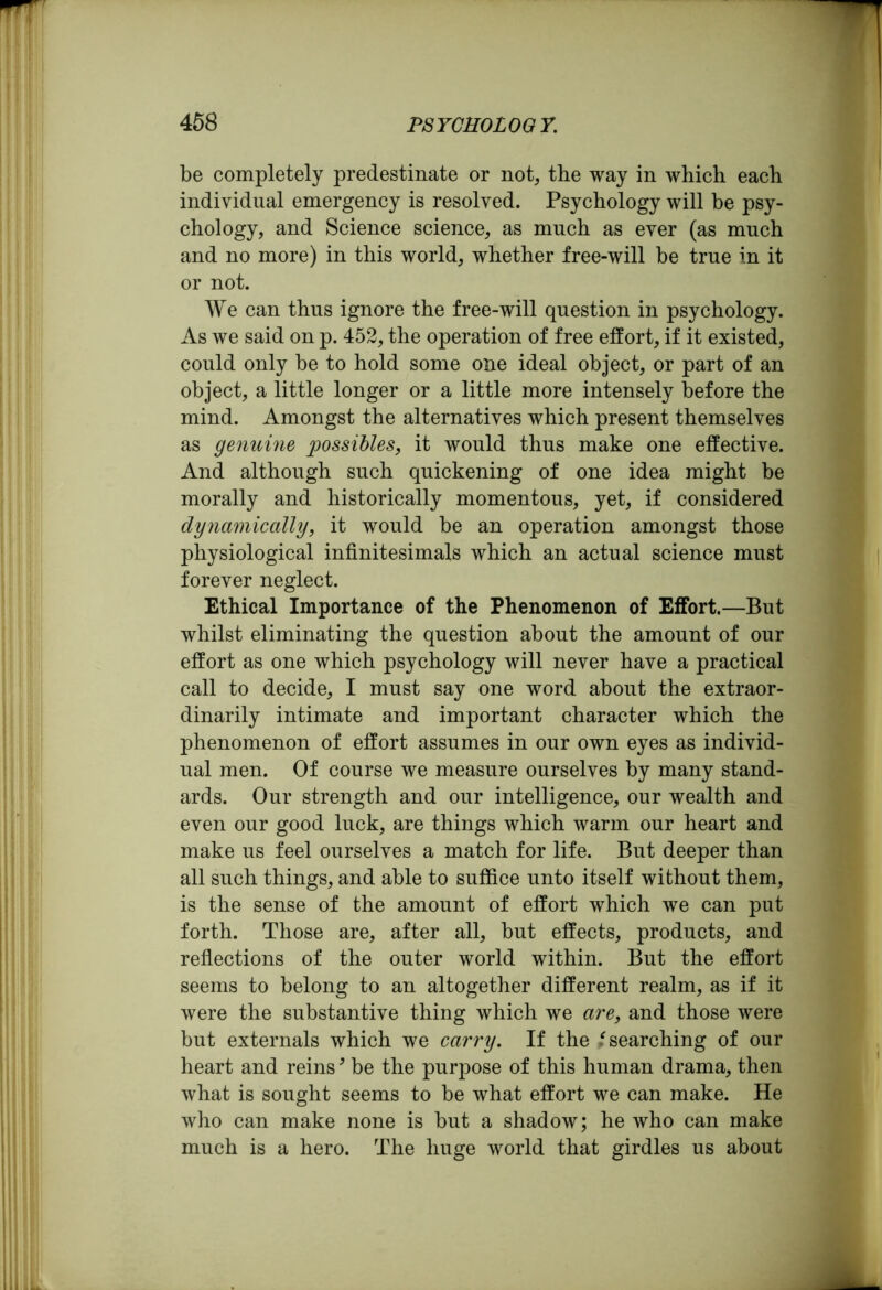 be completely predestinate or not, the way in which each individual emergency is resolved. Psychology will be psy- chology, and Science science, as much as ever (as much and no more) in this world, whether free-will be true in it or not. We can thus ignore the free-will question in psychology. As we said on p. 452, the operation of free effort, if it existed, could only be to hold some one ideal object, or part of an object, a little longer or a little more intensely before the mind. Amongst the alternatives which present themselves as genuine possibles, it would thus make one effective. And although such quickening of one idea might be morally and historically momentous, yet, if considered dynamically, it would be an operation amongst those physiological infinitesimals which an actual science must forever neglect. Ethical Importance of the Phenomenon of Effort.—But whilst eliminating the question about the amount of our effort as one which psychology will never have a practical call to decide, I must say one word about the extraor- dinarily intimate and important character which the phenomenon of effort assumes in our own eyes as individ- ual men. Of course we measure ourselves by many stand- ards. Our strength and our intelligence, our wealth and even our good luck, are things which warm our heart and make us feel ourselves a match for life. But deeper than all such things, and able to suffice unto itself without them, is the sense of the amount of effort which we can put forth. Those are, after all, but effects, products, and reflections of the outer world within. But the effort seems to belong to an altogether different realm, as if it were the substantive thing which we are, and those were but externals which we carry. If the .'searching of our heart and reins5 be the purpose of this human drama, then what is sought seems to be what effort we can make. He who can make none is but a shadow; he who can make much is a hero. The huge world that girdles us about