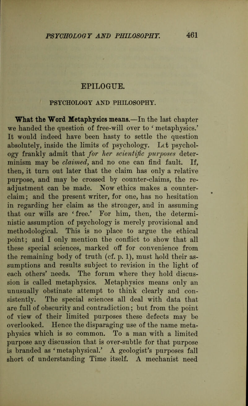 EPILOGUE. PSYCHOLOGY AND PHILOSOPHY. What the Word Metaphysics means.—In the last chapter we handed the question of free-will over to ‘ metaphysics/ It would indeed have been hasty to settle the question absolutely, inside the limits of psychology. Let psychol- ogy frankly admit that for her scientific purposes deter- minism may be claimed, and no one can find fault. If, then, it turn out later that the claim has only a relative purpose, and may be crossed by counter-claims, the re- adjustment can be made. Now ethics makes a counter- claim; and the present writer, for one, has no hesitation in regarding her claim as the stronger, and in assuming that our wills are ‘free/ For him, then, the determi- nistic assumption of psychology is merely provisional and methodological. This is no place to argue the ethical point; and I only mention the conflict to show* that all these special sciences, marked off for convenience from the remaining body of truth (cf. p. 1), must hold their as- sumptions and results subject to revision in the light of each others’ needs. The forum where they hold discus- sion is called metaphysics. Metaphysics means only an unusually obstinate attempt to think clearly and con- sistently. The special sciences all deal with data that are full of obscurity and contradiction; but from the point of view of their limited purposes these defects may be overlooked. Hence the disparaging use of the name meta- physics which is so common. To a man with a limited purpose any discussion that is over-subtle for that purpose is branded as ‘metaphysical/ A geologist’s purposes fall short of understanding Time itself. A mechanist need