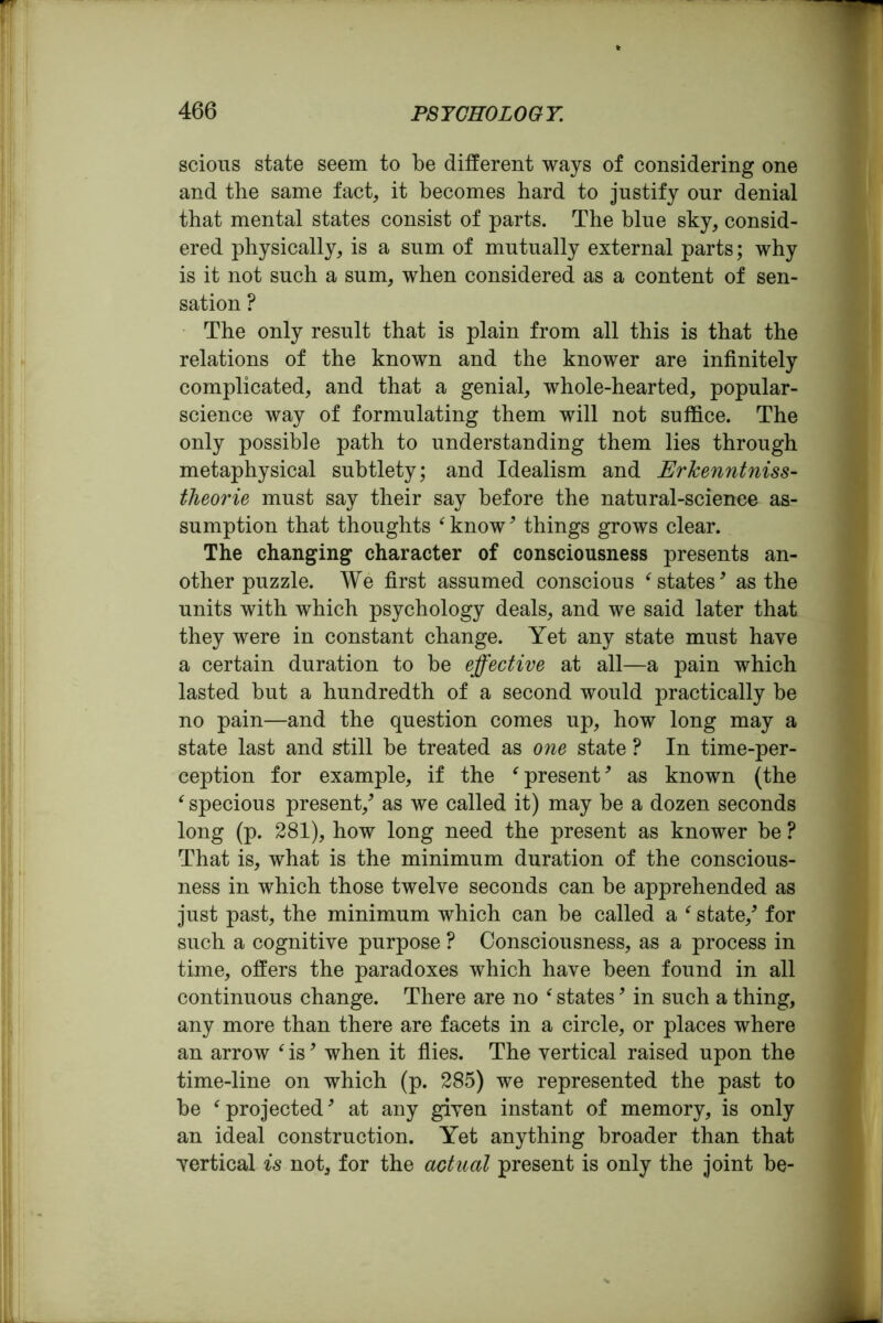 scions state seem to be different ways of considering one and the same fact, it becomes hard to justify our denial that mental states consist of parts. The blue sky, consid- ered physically, is a sum of mutually external parts; why is it not such a sum, when considered as a content of sen- sation ? The only result that is plain from all this is that the relations of the known and the knower are infinitely complicated, and that a genial, whole-hearted, popular- science way of formulating them will not suffice. The only possible path to understanding them lies through metaphysical subtlety; and Idealism and Ericenntniss- theorie must say their say before the natural-science as- sumption that thoughts ‘ know9 things grows clear. The changing character of consciousness presents an- other puzzle. We first assumed conscious * states9 as the units with which psychology deals, and we said later that they were in constant change. Yet any state must have a certain duration to be effective at all—a pain which lasted but a hundredth of a second would practically be no pain—and the question comes up, how long may a state last and still be treated as one state ? In time-per- ception for example, if the f present9 as known (the f specious present/ as we called it) may be a dozen seconds long (p. 281), how long need the present as knower be ? That is, what is the minimum duration of the conscious- ness in which those twelve seconds can be apprehended as just past, the minimum which can be called a * state/ for such a cognitive purpose ? Consciousness, as a process in time, offers the paradoxes which have been found in all continuous change. There are no ‘ states9 in such a thing, any more than there are facets in a circle, or places where an arrow ‘ is9 when it flies. The vertical raised upon the time-line on which (p. 285) we represented the past to be ( projected9 at any given instant of memory, is only an ideal construction. Yet anything broader than that vertical is not, for the actual present is only the joint be-