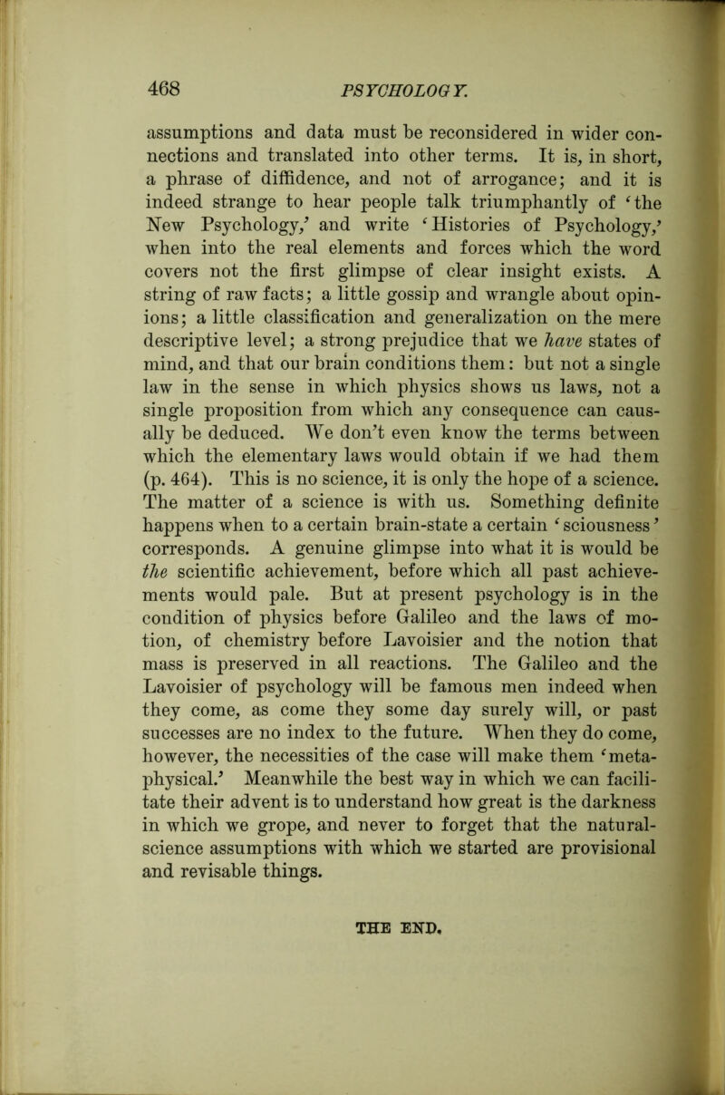 assumptions and data must be reconsidered in wider con- nections and translated into other terms. It is, in short, a phrase of diffidence, and not of arrogance; and it is indeed strange to hear people talk triumphantly of ‘the New Psychology/ and write ‘Histories of Psychology/ when into the real elements and forces which the word covers not the first glimpse of clear insight exists. A string of raw facts; a little gossip and wrangle about opin- ions; a little classification and generalization on the mere descriptive level; a strong prejudice that we have states of mind, and that our brain conditions them: but not a single law in the sense in which physics shows us laws, not a single proposition from which any consequence can caus- ally be deduced. We don't even know the terms between which the elementary laws would obtain if we had them (p. 464). This is no science, it is only the hope of a science. The matter of a science is with us. Something definite happens when to a certain brain-state a certain ‘ sciousness9 corresponds. A genuine glimpse into what it is would be the scientific achievement, before which all past achieve- ments would pale. But at present psychology is in the condition of physics before Galileo and the laws of mo- tion, of chemistry before Lavoisier and the notion that mass is preserved in all reactions. The Galileo and the Lavoisier of psychology will be famous men indeed when they come, as come they some day surely will, or past successes are no index to the future. When they do come, however, the necessities of the case will make them ‘meta- physical/ Meanwhile the best way in which we can facili- tate their advent is to understand how great is the darkness in which we grope, and never to forget that the natural- science assumptions with which we started are provisional and revisable things. THE END,