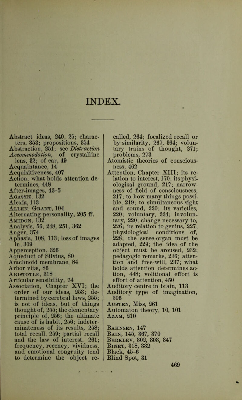 INDEX. Abstract ideas, 240, 25; charac- ters, 353; propositions, 354 Abstraction, 251; see Distraction Accommodation, of crystalline lens, 32; of ear, 49 Acquaintance, 14 Acquisitiveness, 407 Action, what holds attention de- termines, 448 After-images, 43-5 Agassiz, 132 Alexia, 113 Allen, Grant, 104 Alternating personality, 205 if. Amidon, 132 Analysis, 56, 248, 251, 362 Anger, 374 Aphasia, 108, 113; loss of images in, 309 Apperception, 326 Aqueduct of Silvius, 80 Arachnoid membrane, 84 Arbor vitae, 86 Aristotle, 318 Articular sensibility, 74 Association, Chapter XVI; the order of our ideas, 253; de- termined by cerebral laws, 255; is not of ideas, but of things thought of, 255; the elementary principle of, 256; the ultimate cause of is habit, 256; indeter- minateness of its results, 258; total recall, 259; partial recall and the law of interest, 261; frequency, recency, vividness, and emotional congruity tend to determine the object re- called, 264; focalized recall or by similarity, 267, 364; volun- tary trains of thought, 271; problems, 273 Atomistic theories of conscious- ness, 462 Attention, Chapter XIII; its re- lation to interest, 170; its physi- ological ground, 217; narrow- ness of field of consciousness, 217; to how many things possi- ble, 219; to simultaneous sight and sound, 220; its varieties, 220; voluntary, 224; involun- tary, 220; change necessary to, 226; its relation to genius, 227; physiological conditions of, 228; the sense-organ must be adapted, 229; the idea of the object must be aroused, 232; pedagogic remarks, 236; atten- tion and free-will, 237; what holds attention determines ac- tion, 448; volitional effort is effort of attention, 450 Auditory centre in brain, 113 Auditory type of imagination, 306 Austen, Miss, 261 Automaton theory, 10, 101 Azam, 210 Bahnsen, 147 Bain, 145, 367, 370 Berkley, 302, 303, 347 Binet, 318, 332 Black, 45-6 Blind Spot, 31