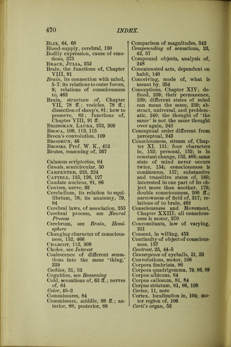 Blix, 64, 68 Blood-supply, cerebral, 180 Bodily expression, cause of emo- tions, 375 Brace, Julia, 252 Brain, the functions of, Chapter VIII, 91 Brain, its connection with mind, 5-7; its relations to outer forces, 9; relations of consciousness to, 462 Brain, structure of, Chapter VII, 78 ff.; vesicles, 78 ff.; dissection of sheep’s, 81; how to preserve, 83; functions of, Chapter VIII, 91 ff. Bridgman, Laura, 252, 308 Broca, 109, 113, 115 Broca’s convolution, 109 Brodhun, 46 Brooks, Prof. W. K., 412 Brutes, reasoning of, 367 Calamus scriptorius, 84 Canals, semicircular, 50 Carpenter, 223, 224 Cattell, 125, 126, 127 Caudate nucleus, 81, 86 Centres, nerve, 92 Cerebellum, its relation to equi- librium, 76; its anatomy, 79, 84 Cerebral laws, of association, 255 Cerebral process, see Neural Process Cerebrum, see Brain, Hemi- sphere Changing character of conscious- ness, 152, 466 Charcot, 113, 309 Choice, see Interest Coalescence of different sensa- tions into the same ‘thing,’ 339 Cochlea, 51, 52 Cognition, see Reasoning Cold, sensations of, 63 ff.; nerves of, 64 Color, 40-3 Commissures, 84 Commissure, middle, 88 ff.; an- terior, 88; posterior, 88 Comparison of magnitudes, 342 Compounding of sensations, 23, 43, 57 Compound objects, analysis of, 248 Concatenated acts, dependent on habit, 140 Conceiving, mode of, what is meant by, 354 Conceptions, Chapter XIV; de- fined, 239; their permanence, 239; different states of mind can mean the same, 239; ab- stract, universal, and problem- atic, 240; the thought of ‘ the same’ is not the same thought over again, 243 Conceptual order different from perceptual, 243 Consciousness, stream of, Chap- ter XI, 151; four characters in, 152; personal, 152; is in constant change, 152, 466; same state of mind never occurs twice, 154; consciousness is continuous, 157; substantive and transitive states of, 160; interested in one part of its ob- ject more than another, 170; double consciousness, 206 ff.; narrowness of field of, 217; re- lations of to brain, 462 Consciousness and Movement, Chapter XXIII; all conscious- ness is motor, 370 Concomitants, law of varying, 251 Consent, in willing, 452 Continuity of object of conscious- ness, 157 Contrast, 25, 44-5 Convergence of eyeballs, 31, 33 Convolutions, motor, 106 Corpora fimbriata, 86 Corpora quadrigemma, 79, 86, 89 Corpus albicans, 84 Corpus callosum, 81, 84 Corpus striatum, 81, 86, 108 Cortex, 11, note Cortex, localization in, 104; mo- tor region of, 106 Corti's organ, 52