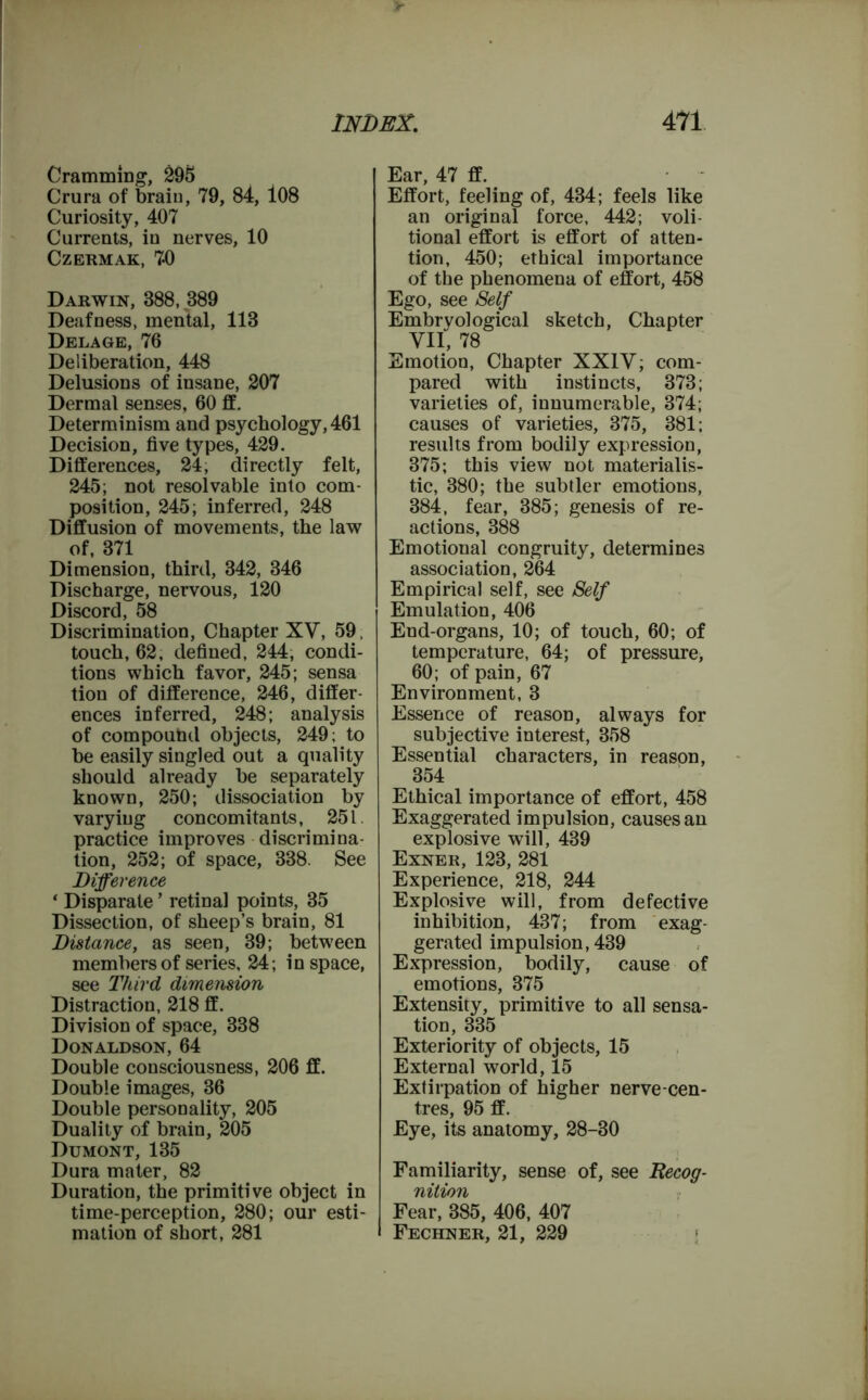 Cramming, 295 Crura of brain, 79, 84, i08 Curiosity, 407 Currents, in nerves, 10 Czermak, 7-0 Darwin, 388, 389 Deafness, mental, 113 Delage, 76 Deliberation, 448 Delusions of insane, 207 Dermal senses, 60 ff. Determinism and psychology, 461 Decision, five types, 429. Differences, 24, directly felt, 245; not resolvable into com- position, 245; inferred, 248 Diffusion of movements, the law of, 371 Dimension, third, 342, 346 Discharge, nervous, 120 Discord, 58 Discrimination, Chapter XV, 59, touch, 62, defined, 244, condi- tions which favor, 245; sensa tion of difference, 246, differ- ences inferred, 248; analysis of compouhd objects, 249; to be easily singled out a quality should already be separately known, 250; dissociation by varying concomitants, 251 practice improves discrimina- tion, 252; of space, 338. See Difference ‘ Disparate ’ retinal points, 35 Dissection, of sheep’s brain, 81 Distance, as seen, 39; between members of series, 24; in space, see Third dimension Distraction, 218 ff. Division of space, 338 Donaldson, 64 Double consciousness, 206 ff. Double images, 36 Double personality, 205 Duality of brain, 205 Dumont, 135 Dura mater, 82 Duration, the primitive object in time-perception, 280; our esti- mation of short, 281 Ear, 47 ff. Effort, feeling of, 434; feels like an original force, 442; voli- tional effort is effort of atten- tion, 450; ethical importance of the phenomena of effort, 458 Ego, see Self Embryo!ogical sketch, Chapter VII, 78 Emotion, Chapter XXIV; com- pared with instincts, 373; varieties of, innumerable, 374; causes of varieties, 375, 381; results from bodily expression, 375; this view not materialis- tic, 380; the subtler emotions, 384, fear, 385; genesis of re- actions, 388 Emotional congruity, determines association, 264 Empirical self, see Self Emulation, 406 End-organs, 10; of touch, 60; of temperature, 64; of pressure, 60; of pain, 67 Environment, 3 Essence of reason, always for subjective interest, 358 Essential characters, in reason, 354 Ethical importance of effort, 458 Exaggerated impulsion, causes an explosive will, 439 Exner, 123, 281 Experience, 218, 244 Explosive will, from defective inhibition, 437; from exag- gerated impulsion, 439 Expression, bodily, cause of emotions, 375 Extensity, primitive to all sensa- tion, 335 Exteriority of objects, 15 External world, 15 Extirpation of higher nerve-cen- tres, 95 ff. Eye, its anatomy, 28-30 Familiarity, sense of, see Recog- nition Fear, 385, 406, 407 Fechner, 21, 229