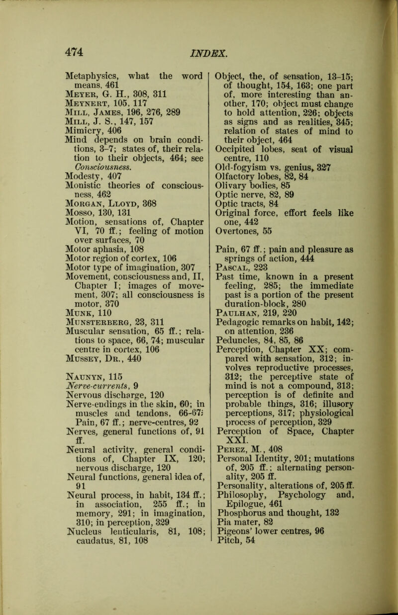 Metaphysics, what the word means, 461 Meyer, G. H., 308, 311 Meynert, 105, 117 Mill, James, 196, 276, 289 Mill, J. S., 147, 157 Mimicry, 406 Mind depends on brain condi- tions, 3-7; states of, their rela- tion to their objects, 464; see Consciousness. Modesty, 407 Monistic theories of conscious- ness, 462 Morgan, Lloyd, 368 Mosso, 130, 131 Motion, sensations of, Chapter VI, 70 ff.; feeling of motion over surfaces, 70 Motor aphasia, 108 Motor region of cortex, 106 Motor type of imagination, 307 Movement, consciousness and, II, Chapter I; images of move- ment, 307; all consciousness is motor, 370 Munk, 110 Mijnsterberg, 23, 311 Muscular sensation, 65 ff.; rela- tions to space, 66, 74; muscular centre in cortex, 106 Mussey, Dr., 440 Naunyn, 115 Nerve-currents, 9 Nervous discharge, 120 Nerve-endings in the skin, 60; in muscles and tendons, 66-67; Pain, 67 ff.; nerve-centres, 92 Nerves, general functions of, 91 ff. Neural activity, general condi- tions of, Chapter IX, 120; nervous discharge, 120 Neural functions, general idea of, 91 Neural process, in habit, 134 ff.; in association, 255 ff.; in memory, 291; in imagination, 310; in perception, 329 Nucleus leuticularis, 81, 108; caudatus, 81, 108 Object, the, of sensation, 13-15; of thought, 154, 163; one part of, more interesting than an- other, 170; object must change to hold attention, 226; objects as signs and as realities, 345; relation of states of mind to their object, 464 Occipited lobes, seat of visual centre, 110 Old-fogy ism vs. genius, 327 Olfactory lobes, 82, 84 Olivary bodies, 85 Optic nerve, 82, 89 Optic tracts, 84 Original force, effort feels like one, 442 Overtones, 55 Pain, 67 ff.; pain and pleasure as springs of action, 444 Pascal, 223 Past time, known in a present feeling, 285; the immediate past is a portion of the present duration-block, 280 Paulhan, 219, 220 Pedagogic remarks on habit, 142; on attention, 236 Peduncles, 84, 85, 86 Perception, Chapter XX; com- pared with sensation, 312; in- volves reproductive processes, 312; the perceptive state of mind is not a compound, 313; perception is of definite and probable things, 316; illusory perceptions, 317; physiological process of perception, 329 Perception of Space, Chapter XXI. Perez, M., 408 Personal Identity, 201; mutations of, 205 ff.; alternating person- ality, 205 ff. Personality, alterations of, 205 ff. Philosophy, Psychology and, Epilogue, 461 Phosphorus and thought, 132 Pia mater, 82 Pigeons’ lower centres, 96 Pitch, 54