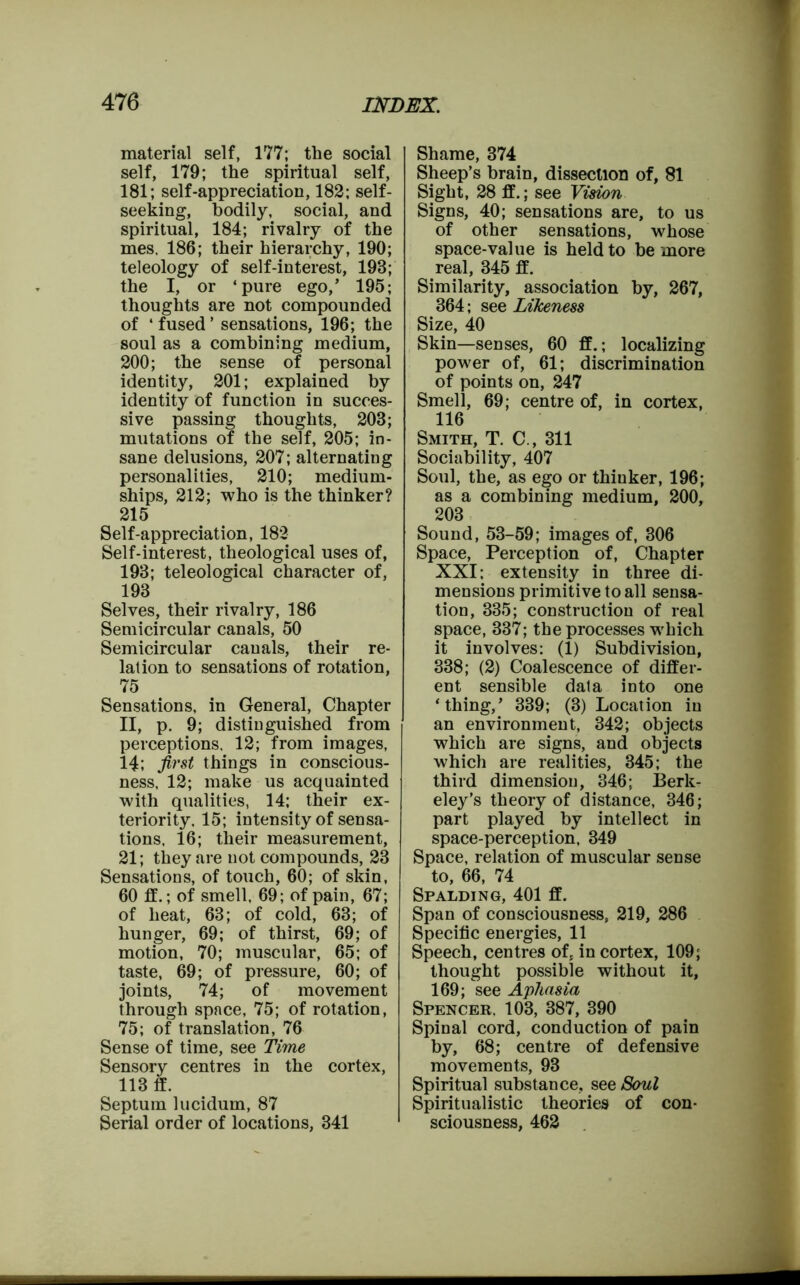 material self, 177; the social self, 179; the spiritual self, 181; self-appreciation, 182; self- seeking, bodily, social, and spiritual, 184; rivalry of the mes, 186; their hierarchy, 190; teleology of self-interest, 193; the I, or ‘pure ego,’ 195; thoughts are not compounded of ‘fused’ sensations, 196; the soul as a combining medium, 200; the sense of personal identity, 201; explained by identity of function in succes- sive passing thoughts, 203; mutations of the self, 205; in- sane delusions, 207; alternating personalities, 210; medium- ships, 212; who is the thinker? 215 Self-appreciation, 182 Self-interest, theological uses of, 193; teleological character of, 193 Selves, their rivalry, 186 Semicircular canals, 50 Semicircular canals, their re- lation to sensations of rotation, 75 Sensations, in General, Chapter II, p. 9; distinguished from perceptions, 12; from images, 14; first things in conscious- ness, 12; make us acquainted with qualities, 14; their ex- teriority, 15; intensity of sensa- tions, 16; their measurement, 21; they are not compounds, 23 Sensations, of touch, 60; of skin, 60 if.; of smell, 69; of pain, 67; of heat, 63; of cold, 63; of hunger, 69; of thirst, 69; of motion, 70; muscular, 65; of taste, 69; of pressure, 60; of joints, 74; of movement through space, 75; of rotation, 75; of translation, 76 Sense of time, see Time Sensory centres in the cortex, 113 if. Septum lucidum, 87 Serial order of locations, 341 Shame, 374 Sheep’s brain, dissection of, 81 Sight, 28 if.; see Vision Signs, 40; sensations are, to us of other sensations, whose space-value is held to be more real, 345 ff. Similarity, association by, 267, 364; see Likeness Size, 40 Skin—senses, 60 ff.; localizing power of, 61; discrimination of points on, 247 Smell, 69; centre of, in cortex, 116 Smith, T. C., 311 Sociability, 407 Soul, the, as ego or thiuker, 196; as a combining medium, 200, 203 Sound, 53-59; images of, 306 Space, Perception of, Chapter XXI: extensity in three di- mensions primitive to all sensa- tion, 335; construction of real space, 337; the processes which it involves: (1) Subdivision, 338; (2) Coalescence of differ- ent sensible data into one ‘thing,’ 339; (3) Location in an environment, 342; objects which are signs, and objects which are realities, 345; the third dimension, 346; Berk- eley’s theory of distance, 346; part played by intellect in space-perception, 349 Space, relation of muscular sense to, 66, 74 Spalding, 401 ff. Span of consciousness, 219, 286 Specific energies, 11 Speech, centres of, in cortex, 109; thought possible without it, 169; see Aphasia Spencer, 103, 387, 390 Spinal cord, conduction of pain by, 68; centre of defensive movements, 93 Spiritual substance, see Soul Spiritualistic theories of con- sciousness, 462