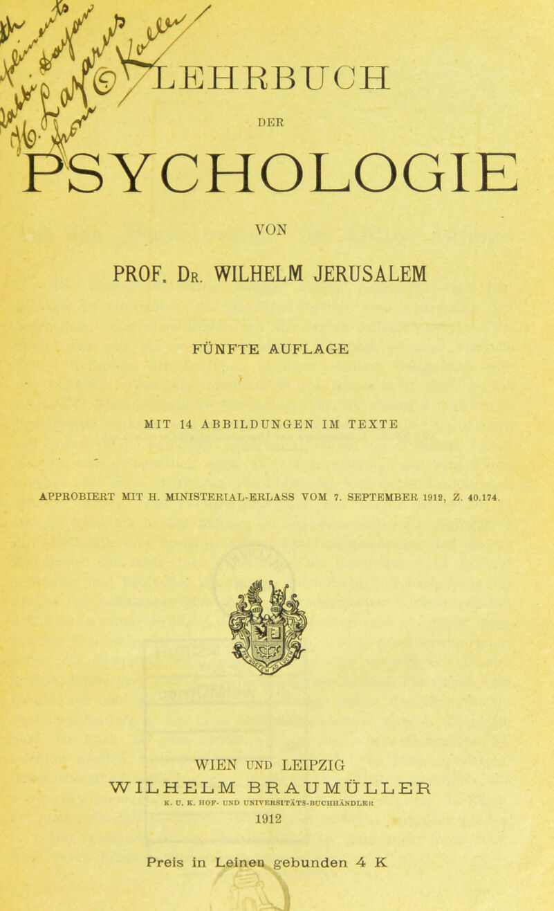 '/M EHRBUCH PSYCHOLOGIE VON PROF. Dr. WILHELM JERUSALEM FÜNFTE AUFLAGE MIT 14 ABBILDUNGEN IM TEXTE APPROBIERT MIT H. MINISTERIAL-ERLASS VOM 7. SEPTEMBER 1912, Z. 40.174. WIEN UND LEIPZIG WILHELM BRAUMÜLLER K. ü. K. HOF- UND UNIVERSITÄTS-BTJCHHÄNDLElt 1912 Preis in Leinen gebunden 4 K