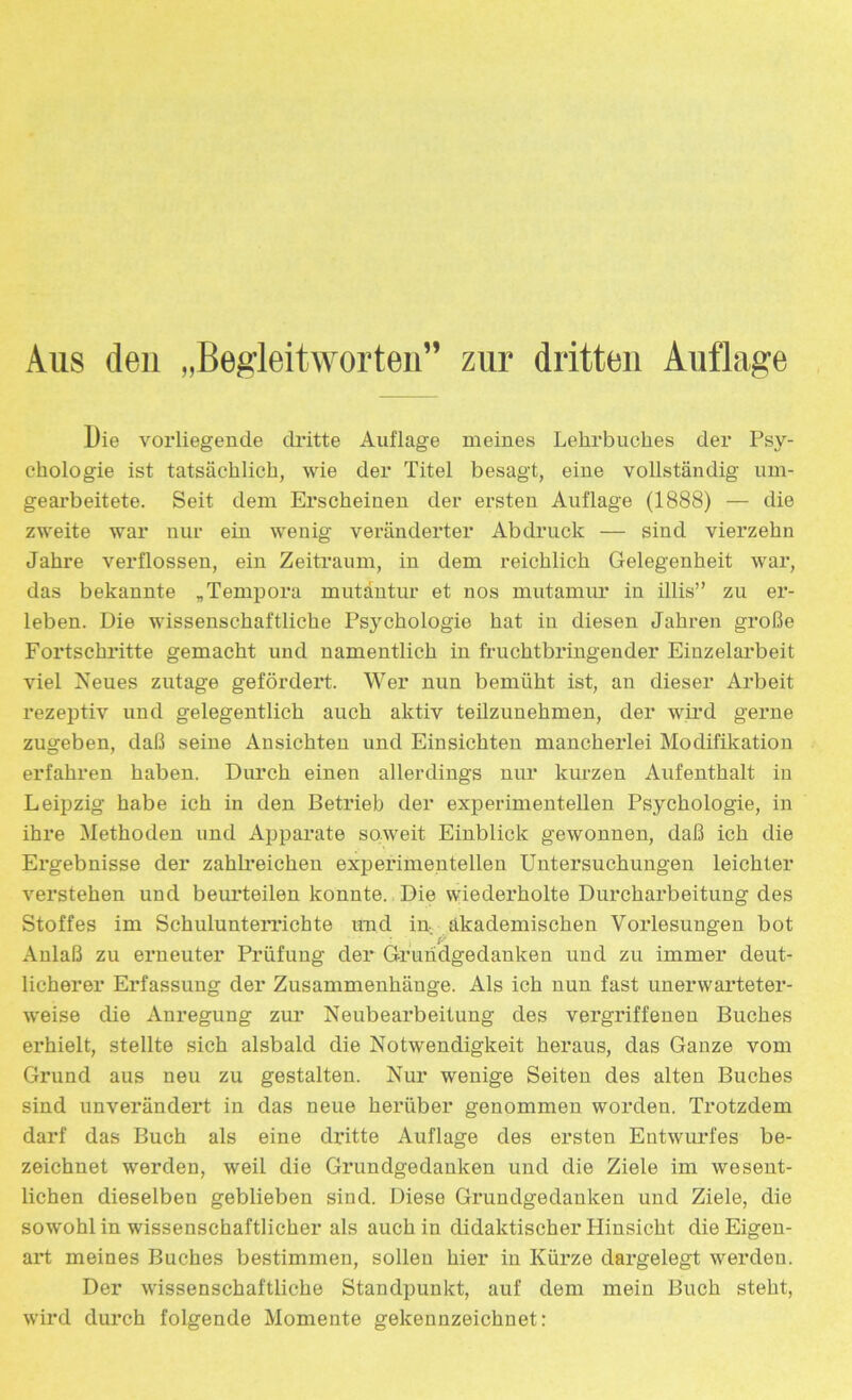 Aus den „Begleitworten” zur dritten Auflage Die vorliegende dritte Auflage meines Lehrbuches der Psy- chologie ist tatsächlich, wie der Titel besagt, eine vollständig um- gearbeitete. Seit dem Erscheinen der ersten Auflage (1888) — die zweite war nur ein wenig veränderter Abdruck — sind vierzehn Jahre verflossen, ein Zeitraum, in dem reichlich Gelegenheit war, das bekannte „Tempora mutantur et nos mutamur in illis” zu er- leben. Die wissenschaftliche Psjmhologie hat in diesen Jahren große Fortschritte gemacht und namentlich in fruchtbringender Einzelarbeit viel Neues zutage gefördert. Wer nun bemüht ist, an dieser Arbeit rezeptiv und gelegentlich auch aktiv teilzunehmen, der wird gerne zugeben, daß seine Ansichten und Einsichten mancherlei Modifikation erfahren haben. Durch einen allerdings nur kurzen Aufenthalt in Leipzig habe ich in den Betrieb der experimentellen Psychologie, in ihre Methoden und Apparate soweit Einblick gewonnen, daß ich die Ergebnisse der zahlreichen experimentellen Untersuchungen leichter verstehen und beurteilen konnte. Die wiederholte Durcharbeitung des Stoffes im Schulunterrichte und in akademischen Vorlesungen bot Anlaß zu erneuter Prüfung der Grundgedanken und zu immer deut- licherer Erfassung der Zusammenhänge. Als ich nun fast unerwarteter- weise die Anregung zur Neubearbeitung des vergriffenen Buches erhielt, stellte sich alsbald die Notwendigkeit heraus, das Ganze vom Grund aus neu zu gestalten. Nur wenige Seiten des alten Buches sind unverändert in das neue herüber genommen worden. Trotzdem darf das Buch als eine dritte Auflage des ersten Entwurfes be- zeichnet werden, weil die Grundgedanken und die Ziele im wesent- lichen dieselben geblieben sind. Diese Grundgedanken und Ziele, die sowohl in wissenschaftlicher als auch in didaktischer Plinsicht die Eigen- art meines Buches bestimmen, sollen hier in Kürze dargelegt werden. Der wissenschaftliche Standpunkt, auf dem mein Buch steht, wird durch folgende Momente gekennzeichnet: