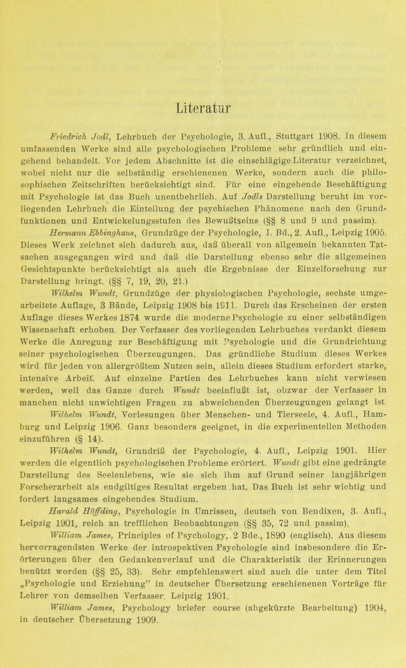 Literatur Friedrich Jodl, Lehrbuch der Psychologie, 3. Aufl., Stuttgart 1908. In diesem umfassenden Werke sind alle psychologischen Probleme sehr gründlich und ein- gehend behandelt. Vor jedem Abschnitte ist die einschlägige Literatur verzeichnet, wobei nicht nur die selbständig erschienenen Werke, sondern auch die philo- sophischen Zeitschriften berücksichtigt sind. Für eine eingehende Beschäftigung mit Psychologie ist das Buch unentbehrlich. Auf Jodls Darstellung beruht im vor- liegenden Lehrbuch die Einteilung der psychischen Phänomene nach den Grund- funktionen und Entwickelungsstufen des Bewußtseins (§§ 8 und 9 und passim). Hermann Ebbinghaus, Grundzüge der Psychologie, I. Bd., 2. Aufl., Leipzig 1905. Dieses Werk zeichnet sich dadurch aus, daß überall von allgemein bekannten Tat- sachen ausgegangen wird und daß die Darstellung ebenso sehr die allgemeinen Gesichtspunkte berücksichtigt als auch die Ergebnisse der Einzelforschung zur Darstellung bringt. (§§ 7, 19, 20, 21.) Wilhelm Wundt, Grundzüge der physiologischen Psychologie, sechste umge- arbeitete Auflage, 3 Bände, Leipzig 1908 bis 1S11. Durch das Erscheinen der ersten Auflage dieses Werkes 1874 wurde die moderne Psychologie zu einer selbständigen Wissenschaft erhoben. Der Verfasser des vorliegenden Lehrbuches verdankt diesem Werbe die Anregung zur Beschäftigung mit Psychologie und die Grundrichtung seiner psychologischen Überzeugungen. Das gründliche Studium dieses Werkes wird für jeden von allergrößtem Nutzen sein, allein dieses Studium erfordert starke, intensive Arbeif. Auf einzelne Partien des Lehrbuches kann nicht verwiesen werden, weil das Ganze durch Wundt beeinflußt ist, obzwar der Verfasser in manchen nicht unwichtigen Fragen zu abweichenden Überzeugungen gelangt ist. Wilhelm Wundt, Vorlesungen über Menschen- und Tierseele, 4. Aufl., Ham- burg und Leipzig 1906. Ganz besonders geeignet, in die experimentellen Methoden einzuführen (§ 14). Wilhelm Wundt, Grundriß der Psychologie, 4. Aufl., Leipzig 1901. Hier werden die eigentlich psychologischen Probleme erörtert. Wundt gibt eine gedrängte Darstellung des Seelenlebens, wie sie sich ihm auf Grund seiner langjährigen Forscherarbeit als endgiltiges Resultat ergeben hat. Das Buch ist sehr wichtig und fordert langsames eingehendes Studium. Harald Höffding, Psychologie in Umrissen, deutsch von Bendixen, 3- Aufl., Leipzig 1901, reich an trefflichen Beobachtungen (§§ 35, 72 und passim). William James, Principles of Psychology, 2 Bde., 1890 (englisch). Aus diesem hervorragendsten Werke der introspektiven Psychologie sind insbesondere die Er- örterungen über den Gedankenverlauf und die Charakteristik der Erinnerungen benützt worden (§§ 25, 33). Sehr empfehlenswert sind auch die unter dem Titel „Psychologie und Erziehung” in deutscher Übersetzung erschienenen Vorträge für Lehrer von demselben Verfasser. Leipzig 1901. William James, Psychology briefer course (abgekürzte Bearbeitung) 1904, in deutscher Übersetzung 1909.