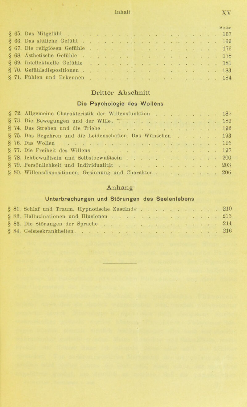 Seite § 65. Das Mitgefühl 167 § 66. Das sittliche Gefühl 169 § 67. Die religiösen Gefühle 176 § 68. Ästhetische Gefühle 178 § 69. Intellektuelle Gefühle 181 § 70. Gefühlsdispositionen 183 § 71. Fühlen und Erkennen 184 Dritter Abschnitt Die Psychologie des Wollens § 72. Allgemeine Charakteristik der Willensfunktion 187 § 73. Die Bewegungen und der Wille .7 189 § 74. Das Streben und die Triebe 192 § 75. Das Begehren und die Leidenschaften. Das Wünschen 193 § 76. Das Wollen 195 § 77. Die Freiheit des Willens 197 § 78. Ichbewußtsein und Selbstbewußtsein 200 § 79. Persönlichkeit und Individualität 203 § 80. Willensdispositionen. Gesinnung und Charakter 206 Anhang Unterbrechungen und Störungen des Seelenlebens § 81. Schlaf und Traum. Hypnotische Zustande 210 § 82. Halluzinationen und Illusionen 213 § 83. Die Störungen der Sprache 214 § 84. Geisteskrankheiten 216