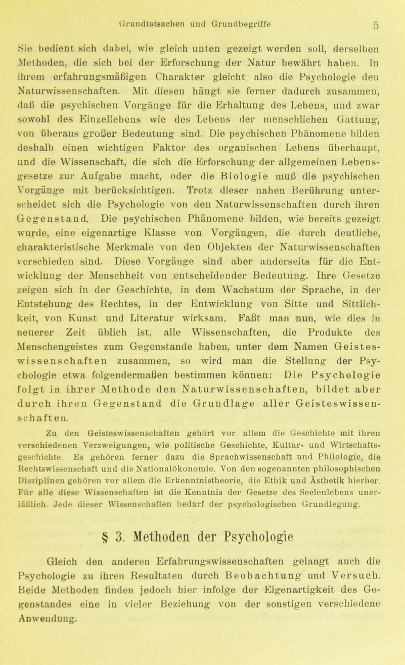 Sie bedient sich dabei, wie gleich unten gezeigt werden soll, derselben Methoden, die sich bei der Erforschung- der Natur bewährt haben, ln ihrem erfahrungsmäßigen Charakter gleicht also die Psychologie den Naturwissenschaften. Mit diesen hängt sie ferner dadurch zusammen, daß die psychischen Vorgänge für die Erhaltung des Lebens, und zwar sowohl des Einzellebens wie des Lebens der menschlichen Gattung, von überaus großer Bedeutung sind. Die psychischen Phänomene bilden deshalb einen wichtigen Faktor des organischen Lebens überhaupt, und die Wissenschaft, die sich die Erforschung der allgemeinen Lebens- gesetze zur Aufgabe macht, oder die Biologie muß die psychischen Vorgänge mit berücksichtigen. Trotz dieser nahen Berührung unter- scheidet sich die Psychologie von den Naturwissenschaften durch ihren Gegenstand. Die psychischen Phänomene bilden, wie bereits gezeigt wurde, eine eigenartige Klasse von Vorgängen, die durch deutliche, charakteristische Merkmale von den Objekten der Naturwissenschaften verschieden sind. Diese Vorgänge sind aber anderseits für die Ent- wicklung der Menschheit von entscheidender Bedeutung. Ihre Gesetze zeigen sich in der Geschichte, in dem Wachstum der Sprache, in der Entstehung des Rechtes, in der Entwicklung von Sitte und Sittlich- keit, von Kunst und Literatur wirksam. Faßt man nun, wie dies in neuerer Zeit üblich ist, alle Wissenschaften, die Produkte des .Menschengeistes zum Gegenstände haben, unter dem Namen Geistes- wissenschaften zusammen, so wird man die Stellung der Psy- chologie etwa folgendermaßen bestimmen können: Die Psychologie folgt in ihrer Methode den Naturwissenschaften, bildet aber durch ihren Gegenstand die Grundlage aller Geisteswissen- schaften. Zu den Geisteswissenschaften gehört vor allem die Geschichte mit ihren verschiedenen Verzweigungen, wie politische Geschichte, Kultur- und Wirtschafts- geschichte. Es gehören ferner dazu die Sprachwissenschaft und Philologie, die Rechtswissenschaft und die Nationalökonomie. Von den sogenannten philosophischen Disziplinen gehören vor allem die Erkenntnistheorie, die Ethik und Ästhetik hierher. Für alle diese Wissenschaften ist die Kenntnis der Gesetze des Seelenlebens uner- läßlich. Jede dieser Wissenschaften bedarf der psychologischen Grundlegung. § 3. Methoden der Psychologie Gleich den anderen Erfahrungswissenschaften gelangt auch die Psychologie zu ihren Resultaten durch Beobachtung und Versuch. Beide Methoden finden jedoch hier infolge der Eigenartigkeit des Ge- genstandes eine in vieler Beziehung von der sonstigen verschiedene Anwendung.