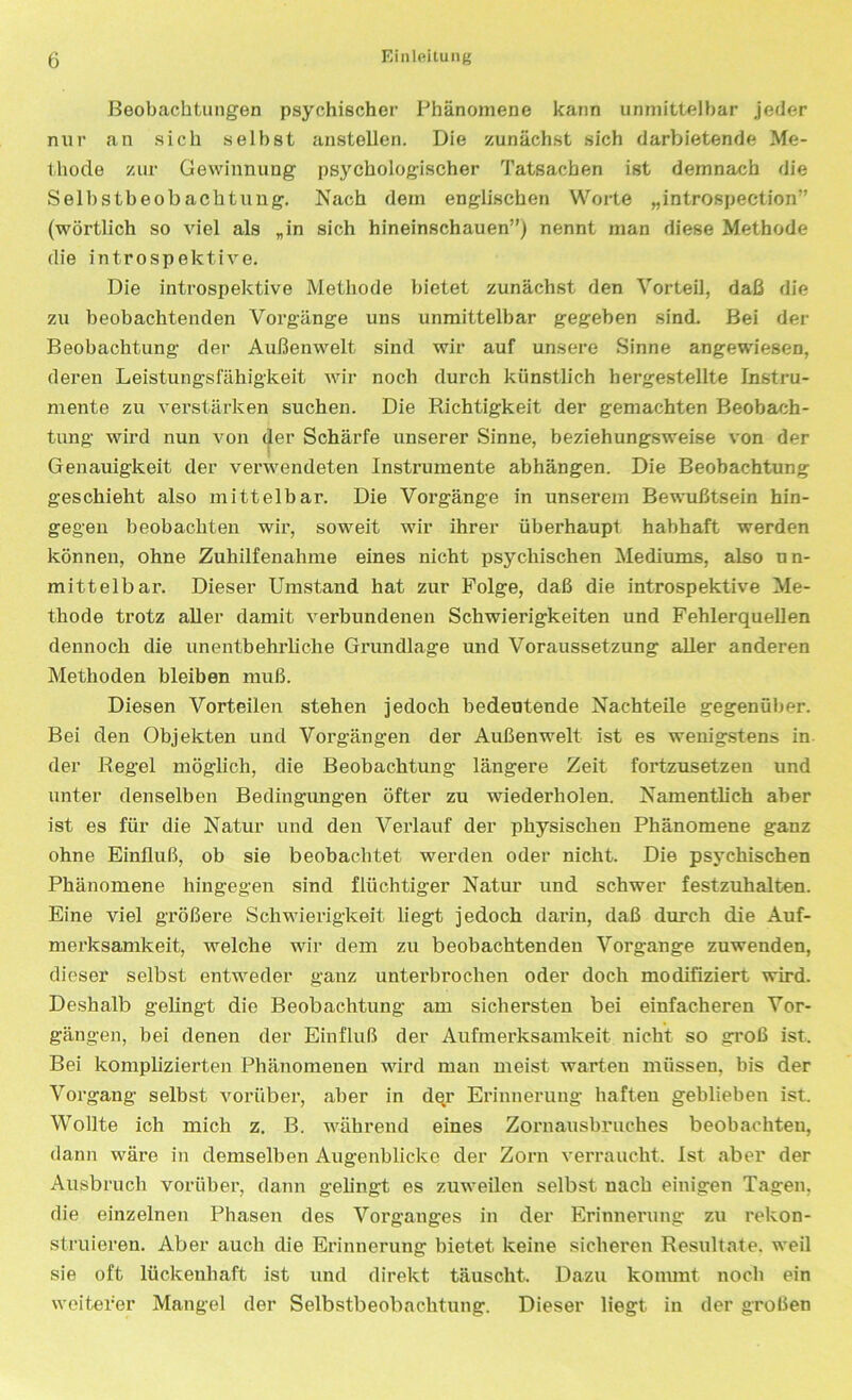 Beobachtungen psychischer Phänomene kann unmittelbar jeder nur an sich selbst anstellen. Die zunächst sich darbietende Me- thode zur Gewinnung psychologischer Tatsachen ist demnach die Selbstbeobachtung. Nach dem englischen Worte „introspeetion” (wörtlich so viel als „in sich hineinschauen”) nennt man diese Methode die introspektive. Die introspektive Methode bietet zunächst den Vorteil, daß die zu beobachtenden Vorgänge uns unmittelbar gegeben sind. Bei der Beobachtung der Außenwelt sind wir auf unsere Sinne angewiesen, deren Leistungsfähigkeit wir noch durch künstlich hergestellte Instru- mente zu verstärken suchen. Die Richtigkeit der gemachten Beobach- tung wird nun von der Schärfe unserer Sinne, beziehungsweise von der Genauigkeit der verwendeten Instrumente abhängen. Die Beobachtung geschieht also mittelbar. Die Vorgänge in unserem Bewußtsein hin- gegen beobachten wir, soweit wir ihrer überhaupt habhaft werden können, ohne Zuhilfenahme eines nicht psychischen Mediums, also un- mittelbar. Dieser Umstand hat zur Folge, daß die introspektive Me- thode trotz aller damit verbundenen Schwierigkeiten und Fehlerquellen dennoch die unentbehrliche Grundlage und Voraussetzung aller anderen Methoden bleiben muß. Diesen Vorteilen stehen jedoch bedeutende Nachteile gegenüber. Bei den Objekten und Vorgängen der Außenwelt ist es wenigstens in der Regel möglich, die Beobachtung längere Zeit fortzusetzen und unter denselben Bedingungen öfter zu wiederholen. Namentlich aber ist es für die Natur und den Verlauf der physischen Phänomene ganz ohne Einfluß, ob sie beobachtet werden oder nicht. Die psychischen Phänomene hingegen sind flüchtiger Natur und schwer festzuhalten. Eine viel größere Schwierigkeit liegt jedoch darin, daß durch die Auf- merksamkeit, welche wir dem zu beobachtenden Vorgänge zuwenden, dieser selbst entweder ganz unterbrochen oder doch modifiziert wird. Deshalb gelingt die Beobachtung am sichersten bei einfacheren Vor- gängen, bei denen der Einfluß der Aufmerksamkeit nicht so groß ist. Bei komplizierten Phänomenen wird man meist warten müssen, bis der Vorgang selbst vorüber, aber in der Erinnerung haften geblieben ist. Wollte ich mich z. B. während eines Zornausbruches beobachten, dann wäre in demselben Augenblicke der Zorn verraucht. Ist aber der Ausbruch vorüber, dann gelingt es zuweilen selbst nach einigen Tagen, die einzelnen Phasen des Vorganges in der Erinnerung zu rekon- struieren. Aber auch die Erinnerung bietet keine sicheren Resultate, weil sie oft lückenhaft ist und direkt täuscht. Dazu kommt noch ein weiterer Mangel der Selbstbeobachtung. Dieser liegt in der großen