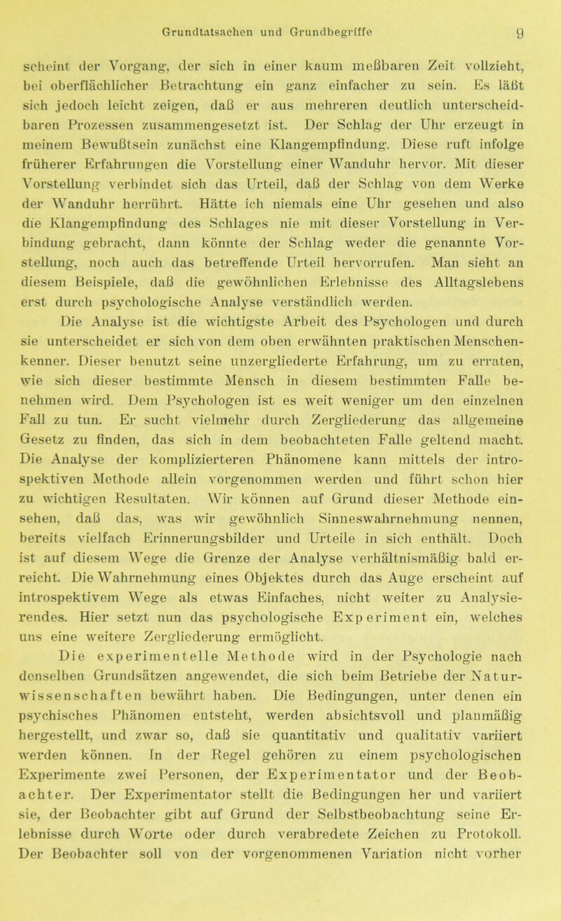 scheint der Vorgang-, der sich in einer kaum meßbaren Zeit vollzieht, bei oberflächlicher Betrachtung- ein ganz einfacher zu sein. Es läßt sich jedoch leicht zeigen, daß er aus mehreren deutlich unterscheid- baren Prozessen zusammengesetzt ist. Der Schlag der Uhr erzeugt in meinem Bewußtsein zunächst eine Klangempfindung. Diese ruft infolge früherer Erfahrungen die Vorstellung einer Wanduhr hervor. Mit dieser Vorstellung verbindet sich das Urteil, daß der Schlag von dem Werke der Wanduhr herrührt. Hätte ich niemals eine Uhr gesehen und also die Klangempfindung des Schlages nie mit dieser Vorstellung in Ver- bindung gebracht, dann könnte der Schlag weder die genannte Vor- stellung, noch auch das betreffende Urteil hervorrufen. Man sieht an diesem Beispiele, daß die gewöhnlichen Erlebnisse des Alltagslebens erst durch psychologische Analyse verständlich werden. Die Analyse ist die wichtigste Arbeit des Psychologen und durch sie unterscheidet er sich von dem oben erwähnten praktischen Menschen- kenner. Dieser benutzt seine unzergliederte Erfahrung, um zu erraten, wie sich dieser bestimmte Mensch in diesem bestimmten Falle be- nehmen wird. Dem Psychologen ist es weit weniger um den einzelnen Fall zu tun. Er sucht vielmehr durch Zergliederung das allgemeine Gesetz zu finden, das sich in dem beobachteten Falle geltend macht. Die Analyse der komplizierteren Phänomene kann mittels der intro- spektiven Methode allein vorgenommen werden und führt schon hier zu wichtigen Resultaten. Wir können auf Grund dieser Methode ein- sehen, daß das, was wir gewöhnlich Sinneswahrnehmung nennen, bereits vielfach Erinnerungsbilder und Urteile in sich enthält. Doch ist auf diesem Wege die Grenze der Analyse verhältnismäßig bald er- reicht. Die Wahrnehmung eines Objektes durch das Auge erscheint auf introspektivem Wege als etwas Einfaches, nicht weiter zu Analysie- rendes. Hier setzt nun das psychologische Experiment ein, welches uns eine weitere Zergliederung ermöglicht. Die experimentelle Methode wird in der Psychologie nach denselben Grundsätzen angewendet, die sich beim Betriebe der Natur- wissenschaften bewährt haben. Die Bedingungen, unter denen ein psychisches Phänomen entsteht, werden absichtsvoll und planmäßig hergestellt, und zwar so, daß sie quantitativ und qualitativ variiert werden können, in der Regel gehören zu einem psychologischen Experimente zwei Personen, der Experimentator und der Beob- achter. Der Experimentator stellt die Bedingungen her und variiert sie, der Beobachter gibt auf Grund der Selbstbeobachtung seine Er- lebnisse durch Worte oder durch verabredete Zeichen zu Protokoll. Der Beobachter soll von der vorgenommenen Variation nicht vorher