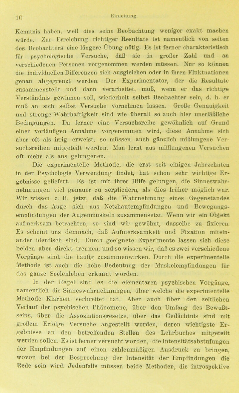 Kenntnis haben, weil dies seine Beobachtung weniger exakt machen würde. Zur Erreichung richtiger Resultate ist namentlich von seiten des Beobachters eine längere Übung nötig. Es ist ferner charakteristisch für psychologische Versuche, daß sie in großer Zahl und an verschiedenen Personen vorgenommen werden müssen. Nur so können die individuellen Differenzen sich ausgleichen oder in ihren Fluktuationen genau abgegrenzt werden. Der Experimentator, der die Resultate zusammenstellt und dann verarbeitet, muß, wenn er das richtige Verständnis gewinnen soll, wiederholt selbst Beobachter sein, d. h. er muß an sich selbst Versuche vornehmen lassen. Große Genauigkeit und strenge Wahrhaftigkeit sind wie überall so auch hier unerläßliche Bedingungen. Da ferner eine Versuchsreihe gewöhnlich auf Grund einer vorläufigen Annahme vorgenommen wird, diese Annahme sich aber oft als irrig erweist, so müssen auch gänzlich mißlungene Ver- suchsreihen mitgeteilt werden. Man lernt aus mißlungenen Versuchen oft mehr als aus gelungenen. Die experimentelle Methode, die erst seit einigen Jahrzehnten in der Psychologie Verwendung findet, hat schon sehr wichtige Er- gebnisse geliefert. Es ist mit ihrer Hilfe gelungen, die Sinneswahr- nehmungen viel genauer zu zergliedern, als dies früher möglich war. Wir wissen z. B. jetzt, daß die Wahrnehmung eines Gegenstandes durch das Auge sich aus Netzhautempfindungen und Bewegungs- empfindungen der Augenmuskeln zusammensetzt. Wenn wir ein Objekt aufmerksam betrachten, so sind wir gewöhnt, dasselbe zu fixieren. Es scheint uns demnach, daß Aufmerksamkeit und Fixation mitein- ander identisch sind. Durch geeignete Experimente lassen sich diese beiden aber direkt trennen, und so wissen wir, daß es zwei verschiedene Vorgänge sind, die häufig Zusammenwirken. Durch die experimentelle Methode ist auch die hohe Bedeutung der Muskelempfindungen für das ganze Seelenleben erkannt worden. In der Regel sind es die elementaren psychischen Vorgänge, namentlich die Sinneswahrnehmungen, über welche die experimentelle Methode Klarheit verbreitet hat. Aber auch über den zeitlichen Verlauf der psychischen Phänomene, über den Umfang des Bewußt- seins. über die Assoziationsgesetze, über das Gedächtnis sind mit großem Erfolge Versuche angestellt worden, deren wichtigste Er- gebnisse an den betreffenden Stellen des Lehrbuches mitgeteilt werden sollen. Es ist ferner versucht worden, die Intensitätsabstufungen der Empfindungen auf einen zahlenmäßigen Ausdruck zu bringen, wovon bei der Besprechung der Intensität der Empfindungen die Rede sein wird. Jedenfalls müssen beide Methoden, die introspektive