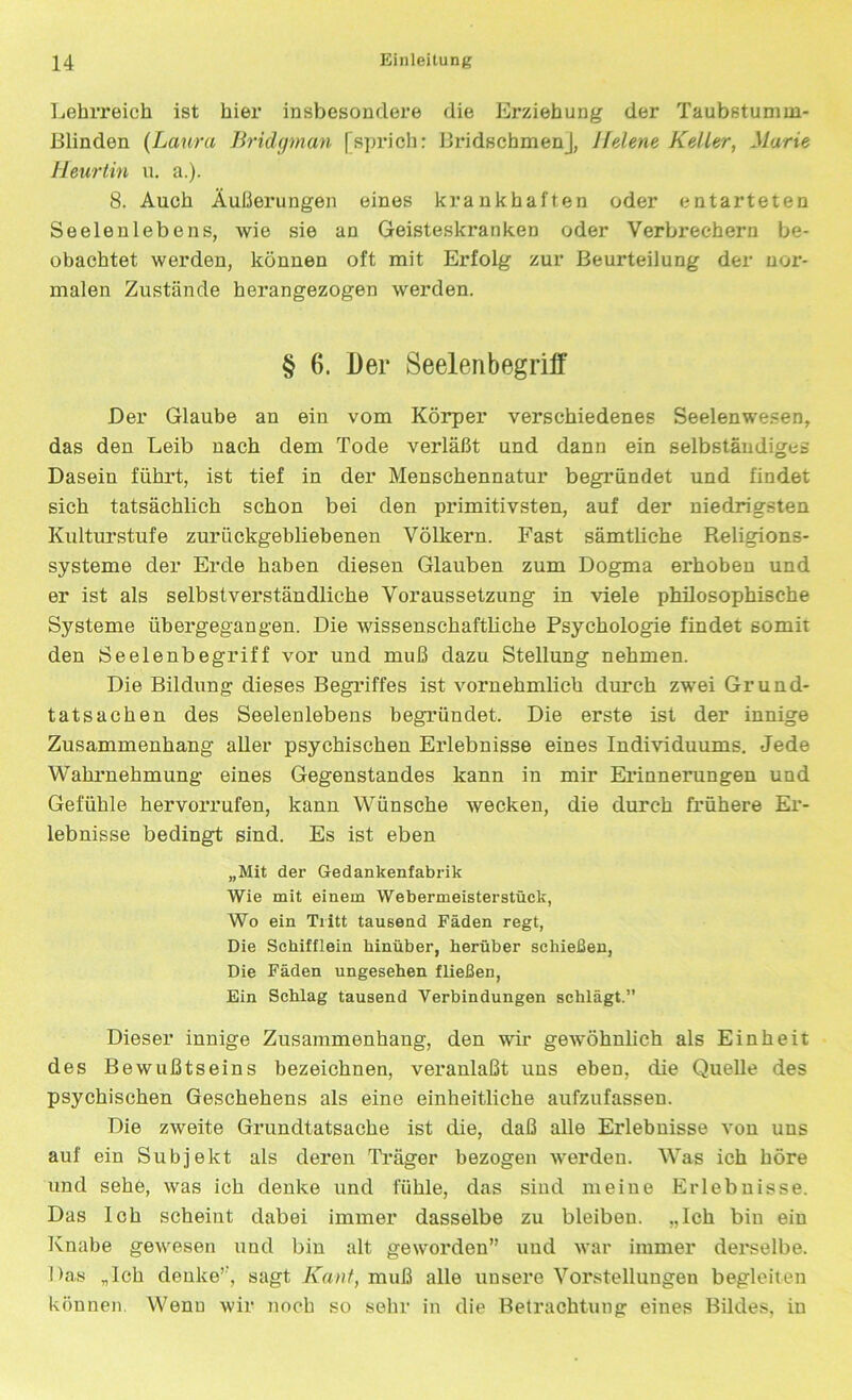 Lehrreich ist hier insbesondere die Erziehung der Taubstumm- Blinden (Laura Bridgman [sprich: Bridschmenj, Jfelene Kelter, Marie Heurtin u. a.). 8. Auch Äußerungen eines krankhaften oder entarteten Seelenlebens, wie sie an Geisteskranken oder Verbrechern be- obachtet werden, können oft mit Erfolg zur Beurteilung der nor- malen Zustände hei’angezogen werden. § 6. Der Seelenbegriff Der Glaube an ein vom Körper verschiedenes Seelenwesen, das den Leib nach dem Tode verläßt und dann ein selbständiges Dasein führt, ist tief in der Menschennatur begründet und findet sich tatsächlich schon bei den primitivsten, auf der niedrigsten Kulturstufe zurückgebliebenen Völkern. Fast sämtliche Religions- systeme der Erde haben diesen Glauben zum Dogma erhoben und er ist als selbstverständliche Voraussetzung in viele philosophische Systeme übergegangen. Die wissenschaftliche Psychologie findet somit den Seelenbegriff vor und muß dazu Stellung nehmen. Die Bildung dieses Begriffes ist vornehmlich durch zwei Grund- tatsachen des Seelenlebens begründet. Die erste ist der innige Zusammenhang aller psychischen Erlebnisse eines Individuums. Jede Wahrnehmung eines Gegenstandes kann in mir Erinnerungen und Gefühle hervorrufen, kann Wünsche wecken, die durch frühere Er- lebnisse bedingt sind. Es ist eben „Mit der Gedankenfabrik Wie mit einem Webermeisterstück, Wo ein Tritt tausend Fäden regt, Die Schifflein hinüber, herüber schießen, Die Fäden ungesehen fließen, Ein Schlag tausend Verbindungen schlägt.” Dieser innige Zusammenhang, den wir getvöhnlich als Einheit des Bewußtseins bezeichnen, veranlaßt uns eben, die Quelle des psychischen Geschehens als eine einheitliche aufzufassen. Die zweite Grundtatsache ist die, daß alle Erlebnisse von uns auf ein Subjekt als deren Träger bezogen werden. Was ich höre und sehe, was ich denke und fühle, das sind meine Erlebnisse. Das Ich scheint dabei immer dasselbe zu bleiben. „Ich bin ein Knabe gewesen und bin alt geworden” und war immer derselbe. Das „Ich denke’’, sagt Kant, muß alle unsere Vorstellungen begleiten können. Wenn wir noch so sehr in die Betrachtung eines Bildes, in